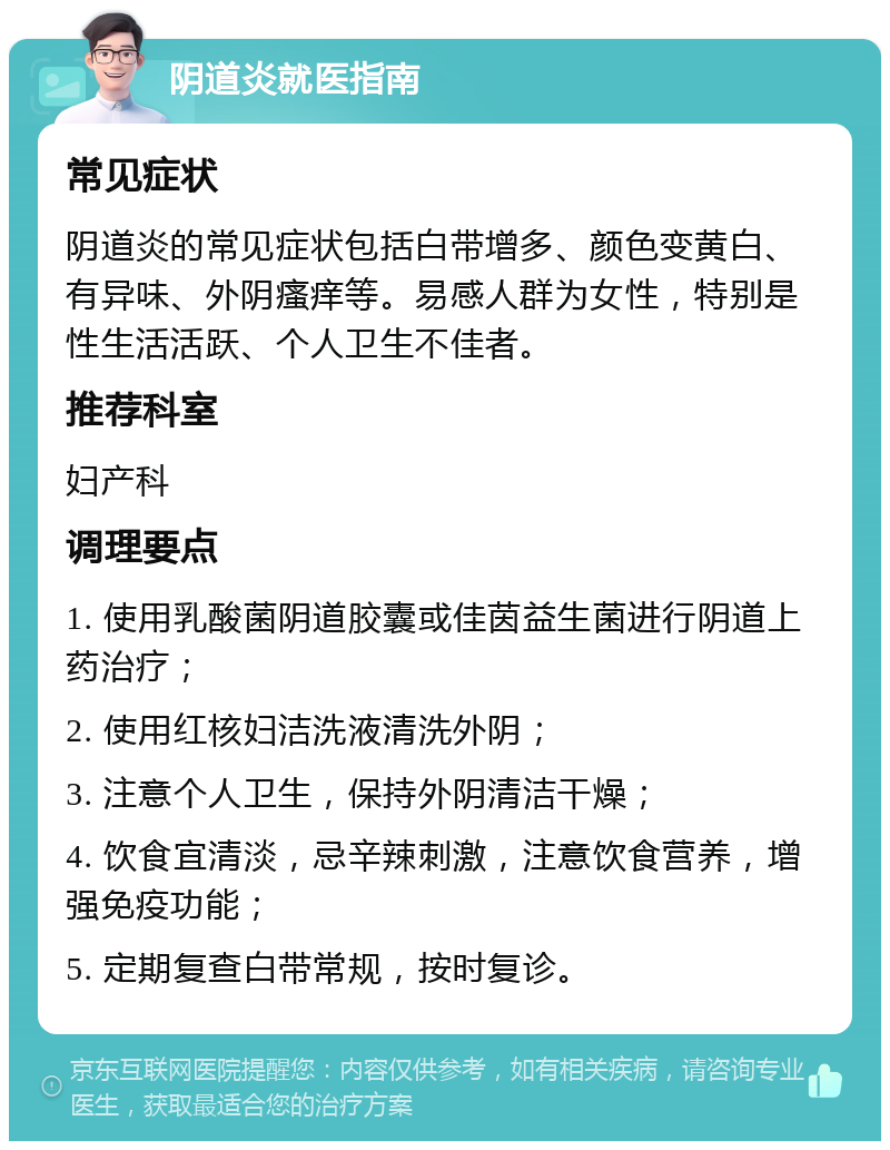 阴道炎就医指南 常见症状 阴道炎的常见症状包括白带增多、颜色变黄白、有异味、外阴瘙痒等。易感人群为女性，特别是性生活活跃、个人卫生不佳者。 推荐科室 妇产科 调理要点 1. 使用乳酸菌阴道胶囊或佳茵益生菌进行阴道上药治疗； 2. 使用红核妇洁洗液清洗外阴； 3. 注意个人卫生，保持外阴清洁干燥； 4. 饮食宜清淡，忌辛辣刺激，注意饮食营养，增强免疫功能； 5. 定期复查白带常规，按时复诊。