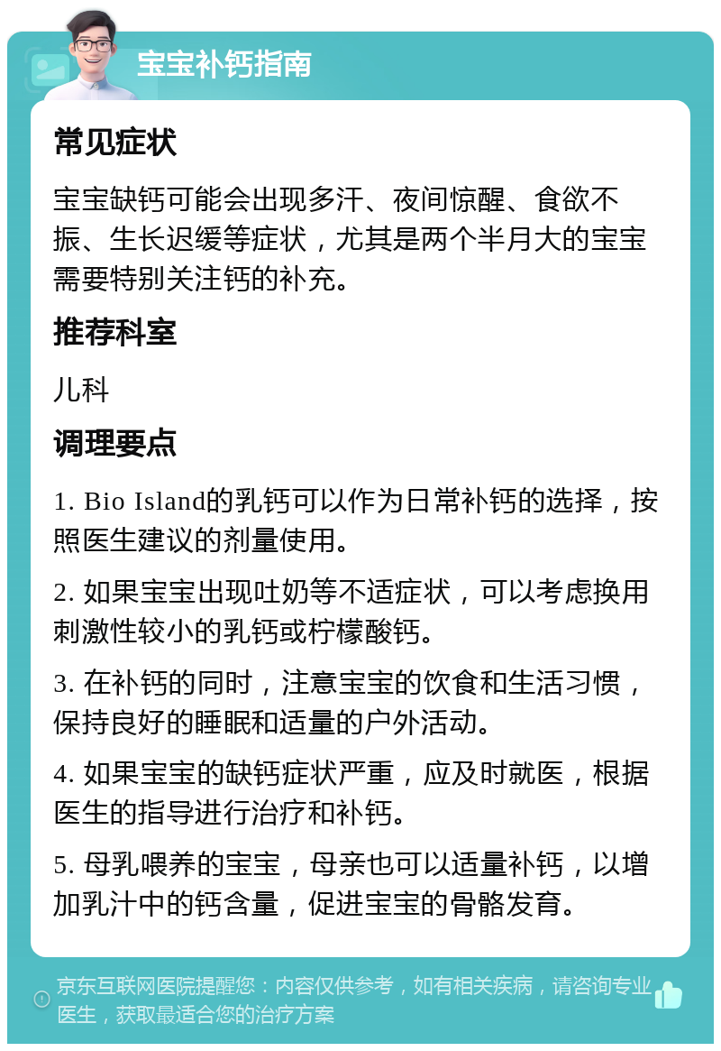 宝宝补钙指南 常见症状 宝宝缺钙可能会出现多汗、夜间惊醒、食欲不振、生长迟缓等症状，尤其是两个半月大的宝宝需要特别关注钙的补充。 推荐科室 儿科 调理要点 1. Bio Island的乳钙可以作为日常补钙的选择，按照医生建议的剂量使用。 2. 如果宝宝出现吐奶等不适症状，可以考虑换用刺激性较小的乳钙或柠檬酸钙。 3. 在补钙的同时，注意宝宝的饮食和生活习惯，保持良好的睡眠和适量的户外活动。 4. 如果宝宝的缺钙症状严重，应及时就医，根据医生的指导进行治疗和补钙。 5. 母乳喂养的宝宝，母亲也可以适量补钙，以增加乳汁中的钙含量，促进宝宝的骨骼发育。