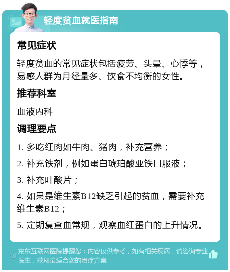 轻度贫血就医指南 常见症状 轻度贫血的常见症状包括疲劳、头晕、心悸等，易感人群为月经量多、饮食不均衡的女性。 推荐科室 血液内科 调理要点 1. 多吃红肉如牛肉、猪肉，补充营养； 2. 补充铁剂，例如蛋白琥珀酸亚铁口服液； 3. 补充叶酸片； 4. 如果是维生素B12缺乏引起的贫血，需要补充维生素B12； 5. 定期复查血常规，观察血红蛋白的上升情况。