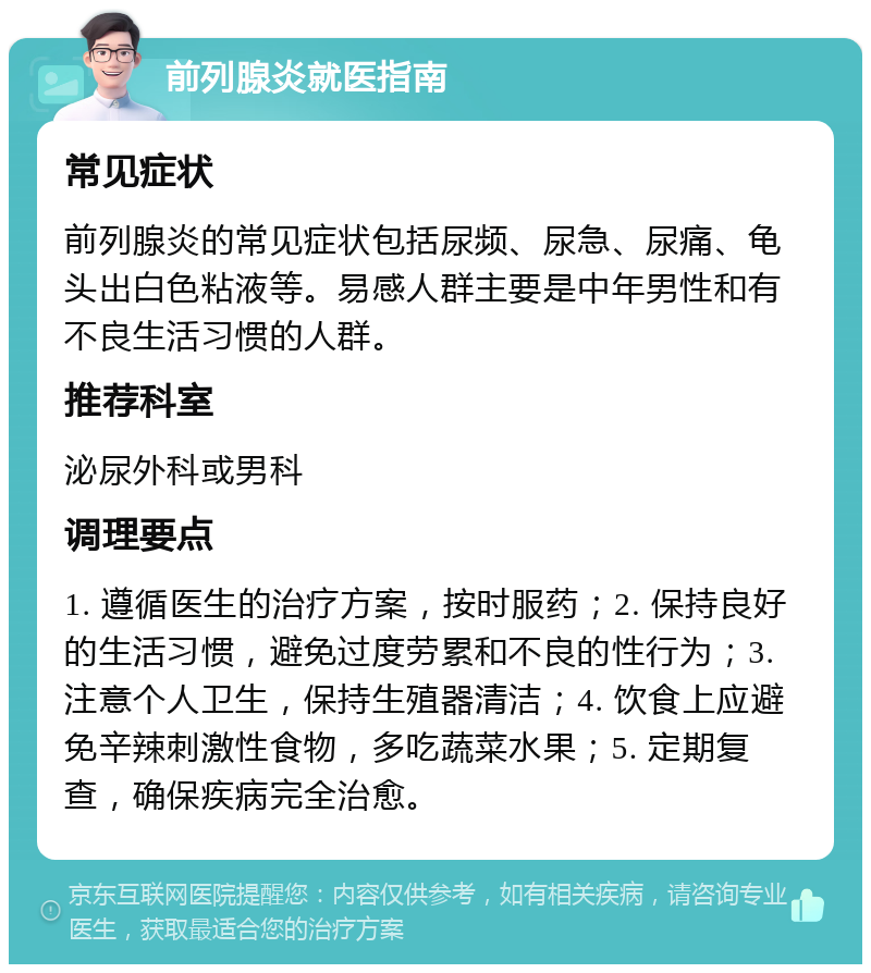 前列腺炎就医指南 常见症状 前列腺炎的常见症状包括尿频、尿急、尿痛、龟头出白色粘液等。易感人群主要是中年男性和有不良生活习惯的人群。 推荐科室 泌尿外科或男科 调理要点 1. 遵循医生的治疗方案，按时服药；2. 保持良好的生活习惯，避免过度劳累和不良的性行为；3. 注意个人卫生，保持生殖器清洁；4. 饮食上应避免辛辣刺激性食物，多吃蔬菜水果；5. 定期复查，确保疾病完全治愈。