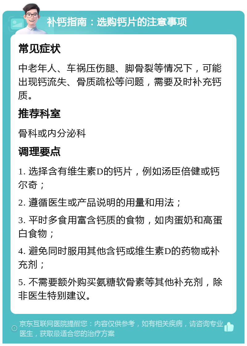 补钙指南：选购钙片的注意事项 常见症状 中老年人、车祸压伤腿、脚骨裂等情况下，可能出现钙流失、骨质疏松等问题，需要及时补充钙质。 推荐科室 骨科或内分泌科 调理要点 1. 选择含有维生素D的钙片，例如汤臣倍健或钙尔奇； 2. 遵循医生或产品说明的用量和用法； 3. 平时多食用富含钙质的食物，如肉蛋奶和高蛋白食物； 4. 避免同时服用其他含钙或维生素D的药物或补充剂； 5. 不需要额外购买氨糖软骨素等其他补充剂，除非医生特别建议。