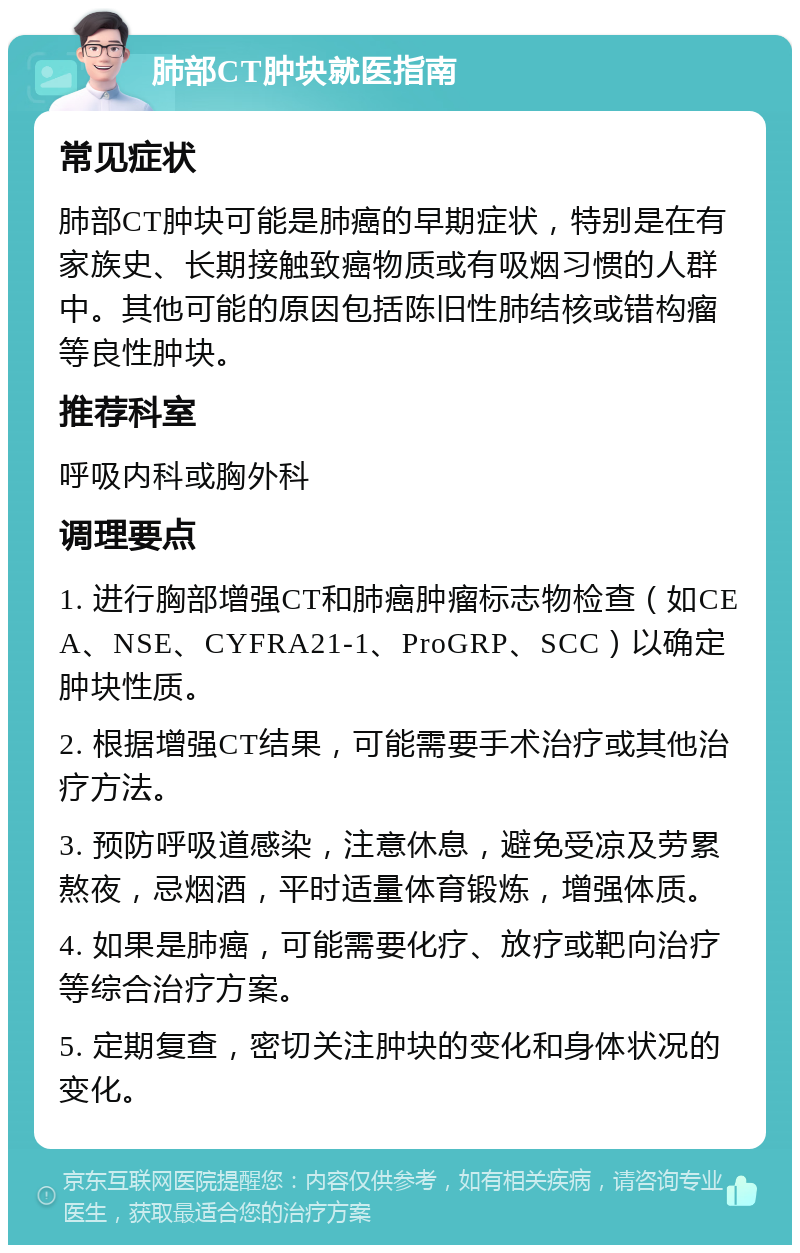 肺部CT肿块就医指南 常见症状 肺部CT肿块可能是肺癌的早期症状，特别是在有家族史、长期接触致癌物质或有吸烟习惯的人群中。其他可能的原因包括陈旧性肺结核或错构瘤等良性肿块。 推荐科室 呼吸内科或胸外科 调理要点 1. 进行胸部增强CT和肺癌肿瘤标志物检查（如CEA、NSE、CYFRA21-1、ProGRP、SCC）以确定肿块性质。 2. 根据增强CT结果，可能需要手术治疗或其他治疗方法。 3. 预防呼吸道感染，注意休息，避免受凉及劳累熬夜，忌烟酒，平时适量体育锻炼，增强体质。 4. 如果是肺癌，可能需要化疗、放疗或靶向治疗等综合治疗方案。 5. 定期复查，密切关注肿块的变化和身体状况的变化。