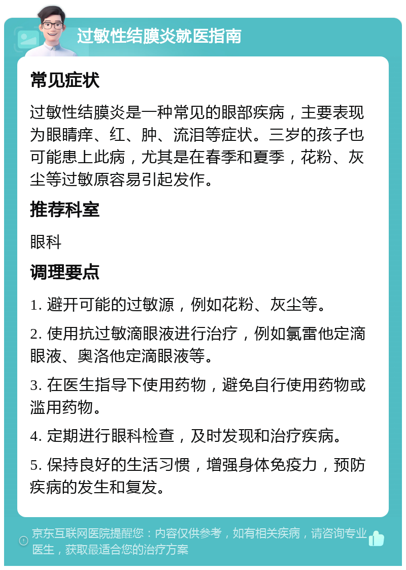 过敏性结膜炎就医指南 常见症状 过敏性结膜炎是一种常见的眼部疾病，主要表现为眼睛痒、红、肿、流泪等症状。三岁的孩子也可能患上此病，尤其是在春季和夏季，花粉、灰尘等过敏原容易引起发作。 推荐科室 眼科 调理要点 1. 避开可能的过敏源，例如花粉、灰尘等。 2. 使用抗过敏滴眼液进行治疗，例如氯雷他定滴眼液、奥洛他定滴眼液等。 3. 在医生指导下使用药物，避免自行使用药物或滥用药物。 4. 定期进行眼科检查，及时发现和治疗疾病。 5. 保持良好的生活习惯，增强身体免疫力，预防疾病的发生和复发。