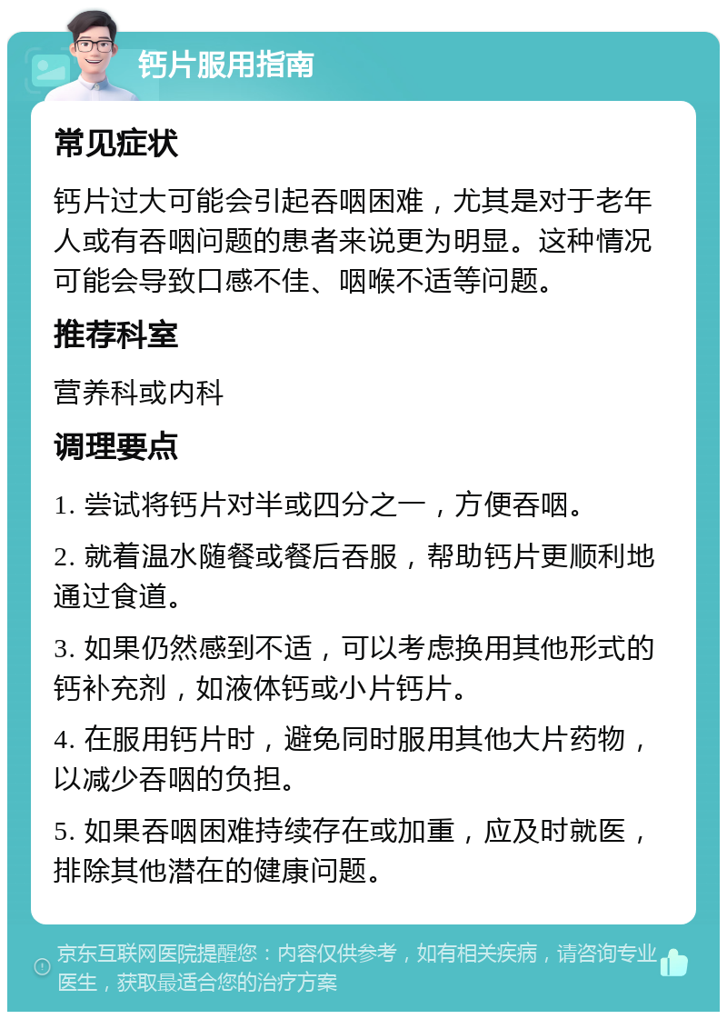 钙片服用指南 常见症状 钙片过大可能会引起吞咽困难，尤其是对于老年人或有吞咽问题的患者来说更为明显。这种情况可能会导致口感不佳、咽喉不适等问题。 推荐科室 营养科或内科 调理要点 1. 尝试将钙片对半或四分之一，方便吞咽。 2. 就着温水随餐或餐后吞服，帮助钙片更顺利地通过食道。 3. 如果仍然感到不适，可以考虑换用其他形式的钙补充剂，如液体钙或小片钙片。 4. 在服用钙片时，避免同时服用其他大片药物，以减少吞咽的负担。 5. 如果吞咽困难持续存在或加重，应及时就医，排除其他潜在的健康问题。