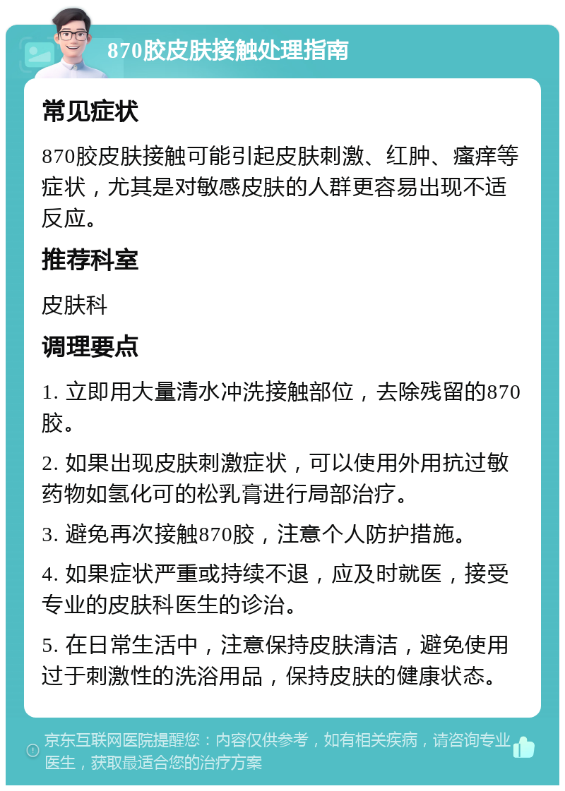 870胶皮肤接触处理指南 常见症状 870胶皮肤接触可能引起皮肤刺激、红肿、瘙痒等症状，尤其是对敏感皮肤的人群更容易出现不适反应。 推荐科室 皮肤科 调理要点 1. 立即用大量清水冲洗接触部位，去除残留的870胶。 2. 如果出现皮肤刺激症状，可以使用外用抗过敏药物如氢化可的松乳膏进行局部治疗。 3. 避免再次接触870胶，注意个人防护措施。 4. 如果症状严重或持续不退，应及时就医，接受专业的皮肤科医生的诊治。 5. 在日常生活中，注意保持皮肤清洁，避免使用过于刺激性的洗浴用品，保持皮肤的健康状态。