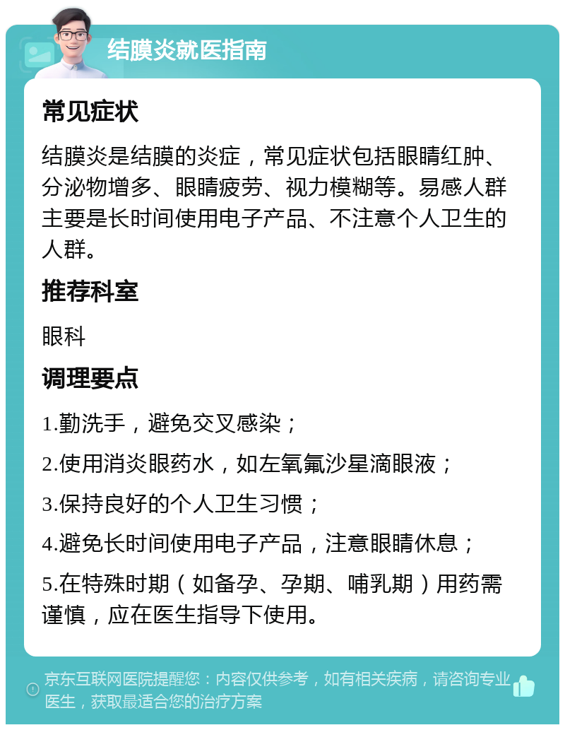 结膜炎就医指南 常见症状 结膜炎是结膜的炎症，常见症状包括眼睛红肿、分泌物增多、眼睛疲劳、视力模糊等。易感人群主要是长时间使用电子产品、不注意个人卫生的人群。 推荐科室 眼科 调理要点 1.勤洗手，避免交叉感染； 2.使用消炎眼药水，如左氧氟沙星滴眼液； 3.保持良好的个人卫生习惯； 4.避免长时间使用电子产品，注意眼睛休息； 5.在特殊时期（如备孕、孕期、哺乳期）用药需谨慎，应在医生指导下使用。