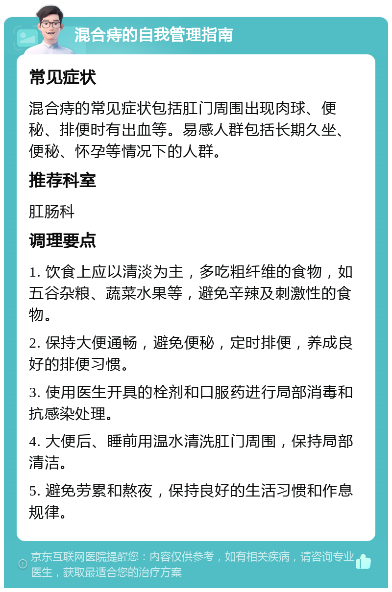 混合痔的自我管理指南 常见症状 混合痔的常见症状包括肛门周围出现肉球、便秘、排便时有出血等。易感人群包括长期久坐、便秘、怀孕等情况下的人群。 推荐科室 肛肠科 调理要点 1. 饮食上应以清淡为主，多吃粗纤维的食物，如五谷杂粮、蔬菜水果等，避免辛辣及刺激性的食物。 2. 保持大便通畅，避免便秘，定时排便，养成良好的排便习惯。 3. 使用医生开具的栓剂和口服药进行局部消毒和抗感染处理。 4. 大便后、睡前用温水清洗肛门周围，保持局部清洁。 5. 避免劳累和熬夜，保持良好的生活习惯和作息规律。