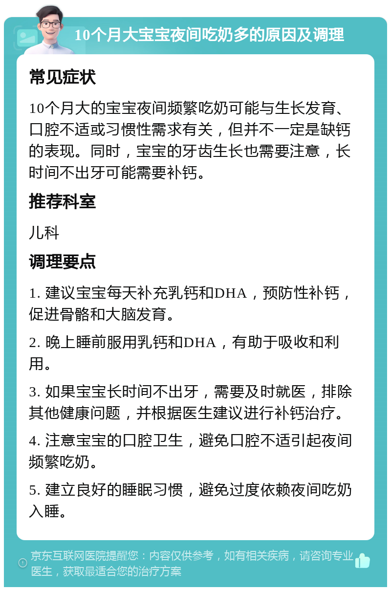 10个月大宝宝夜间吃奶多的原因及调理 常见症状 10个月大的宝宝夜间频繁吃奶可能与生长发育、口腔不适或习惯性需求有关，但并不一定是缺钙的表现。同时，宝宝的牙齿生长也需要注意，长时间不出牙可能需要补钙。 推荐科室 儿科 调理要点 1. 建议宝宝每天补充乳钙和DHA，预防性补钙，促进骨骼和大脑发育。 2. 晚上睡前服用乳钙和DHA，有助于吸收和利用。 3. 如果宝宝长时间不出牙，需要及时就医，排除其他健康问题，并根据医生建议进行补钙治疗。 4. 注意宝宝的口腔卫生，避免口腔不适引起夜间频繁吃奶。 5. 建立良好的睡眠习惯，避免过度依赖夜间吃奶入睡。