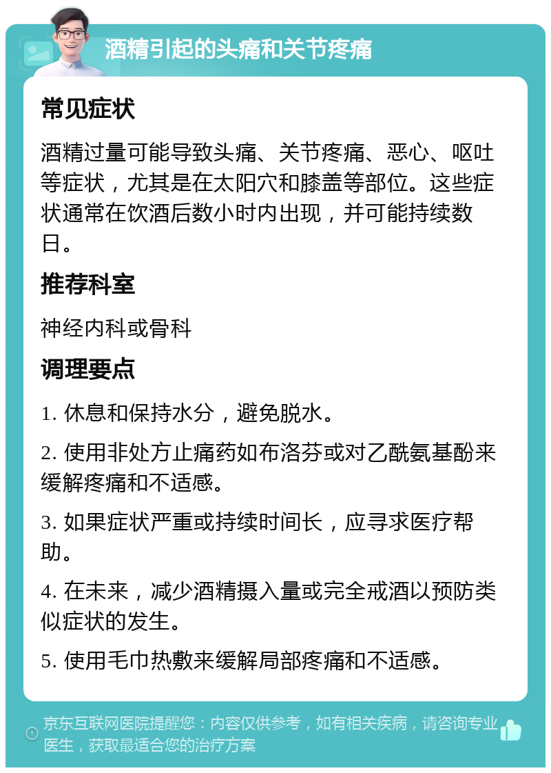 酒精引起的头痛和关节疼痛 常见症状 酒精过量可能导致头痛、关节疼痛、恶心、呕吐等症状，尤其是在太阳穴和膝盖等部位。这些症状通常在饮酒后数小时内出现，并可能持续数日。 推荐科室 神经内科或骨科 调理要点 1. 休息和保持水分，避免脱水。 2. 使用非处方止痛药如布洛芬或对乙酰氨基酚来缓解疼痛和不适感。 3. 如果症状严重或持续时间长，应寻求医疗帮助。 4. 在未来，减少酒精摄入量或完全戒酒以预防类似症状的发生。 5. 使用毛巾热敷来缓解局部疼痛和不适感。