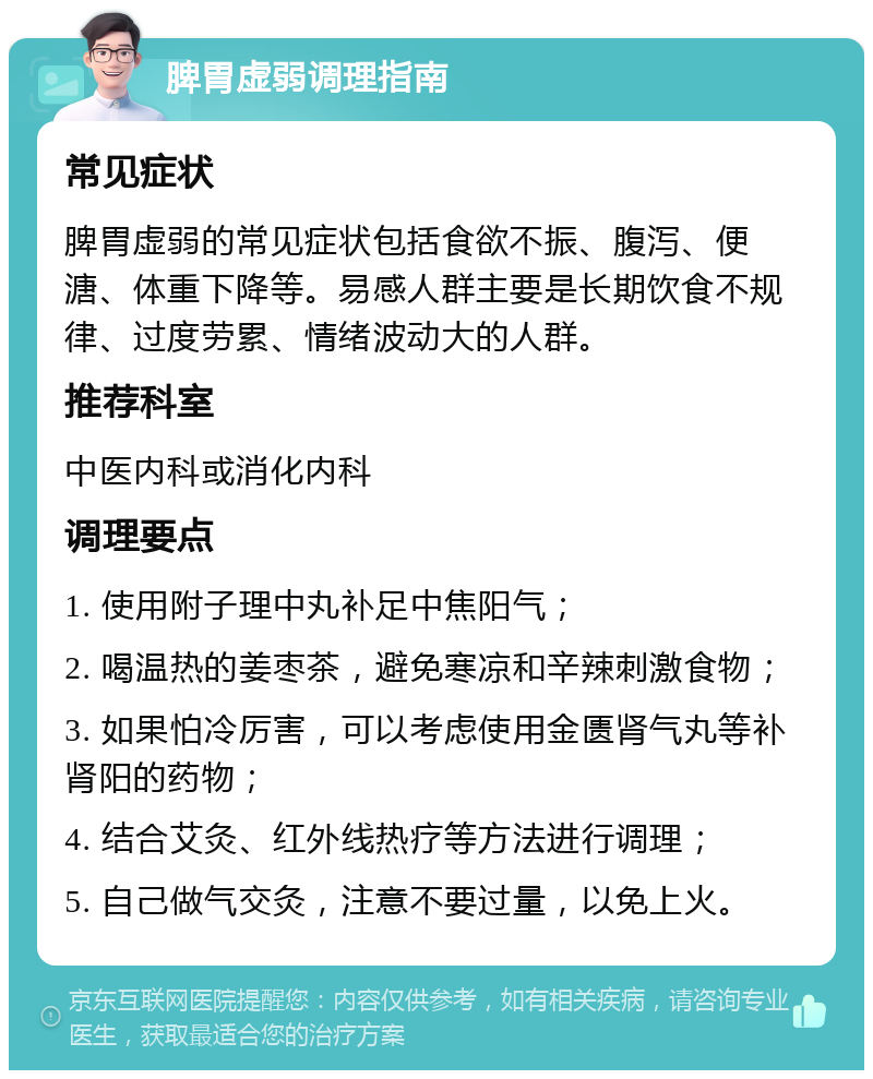 脾胃虚弱调理指南 常见症状 脾胃虚弱的常见症状包括食欲不振、腹泻、便溏、体重下降等。易感人群主要是长期饮食不规律、过度劳累、情绪波动大的人群。 推荐科室 中医内科或消化内科 调理要点 1. 使用附子理中丸补足中焦阳气； 2. 喝温热的姜枣茶，避免寒凉和辛辣刺激食物； 3. 如果怕冷厉害，可以考虑使用金匮肾气丸等补肾阳的药物； 4. 结合艾灸、红外线热疗等方法进行调理； 5. 自己做气交灸，注意不要过量，以免上火。