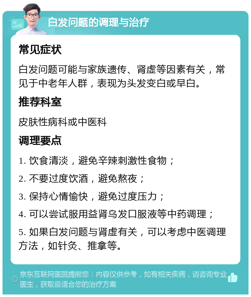 白发问题的调理与治疗 常见症状 白发问题可能与家族遗传、肾虚等因素有关，常见于中老年人群，表现为头发变白或早白。 推荐科室 皮肤性病科或中医科 调理要点 1. 饮食清淡，避免辛辣刺激性食物； 2. 不要过度饮酒，避免熬夜； 3. 保持心情愉快，避免过度压力； 4. 可以尝试服用益肾乌发口服液等中药调理； 5. 如果白发问题与肾虚有关，可以考虑中医调理方法，如针灸、推拿等。