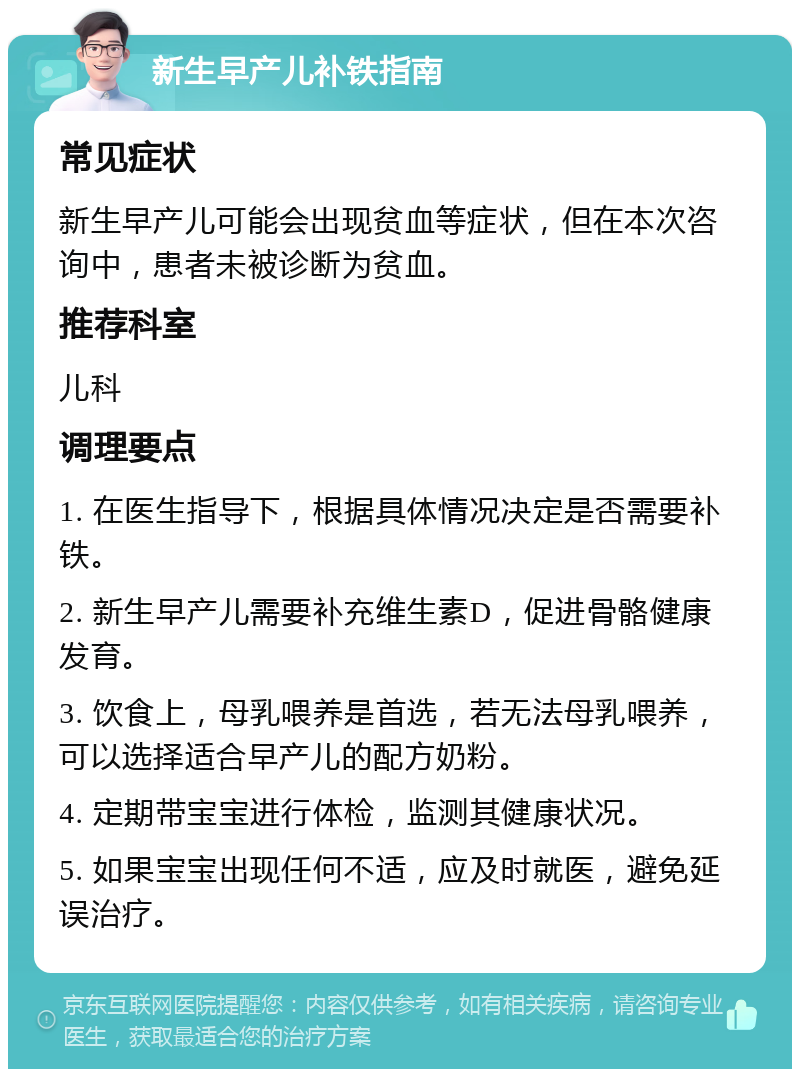 新生早产儿补铁指南 常见症状 新生早产儿可能会出现贫血等症状，但在本次咨询中，患者未被诊断为贫血。 推荐科室 儿科 调理要点 1. 在医生指导下，根据具体情况决定是否需要补铁。 2. 新生早产儿需要补充维生素D，促进骨骼健康发育。 3. 饮食上，母乳喂养是首选，若无法母乳喂养，可以选择适合早产儿的配方奶粉。 4. 定期带宝宝进行体检，监测其健康状况。 5. 如果宝宝出现任何不适，应及时就医，避免延误治疗。