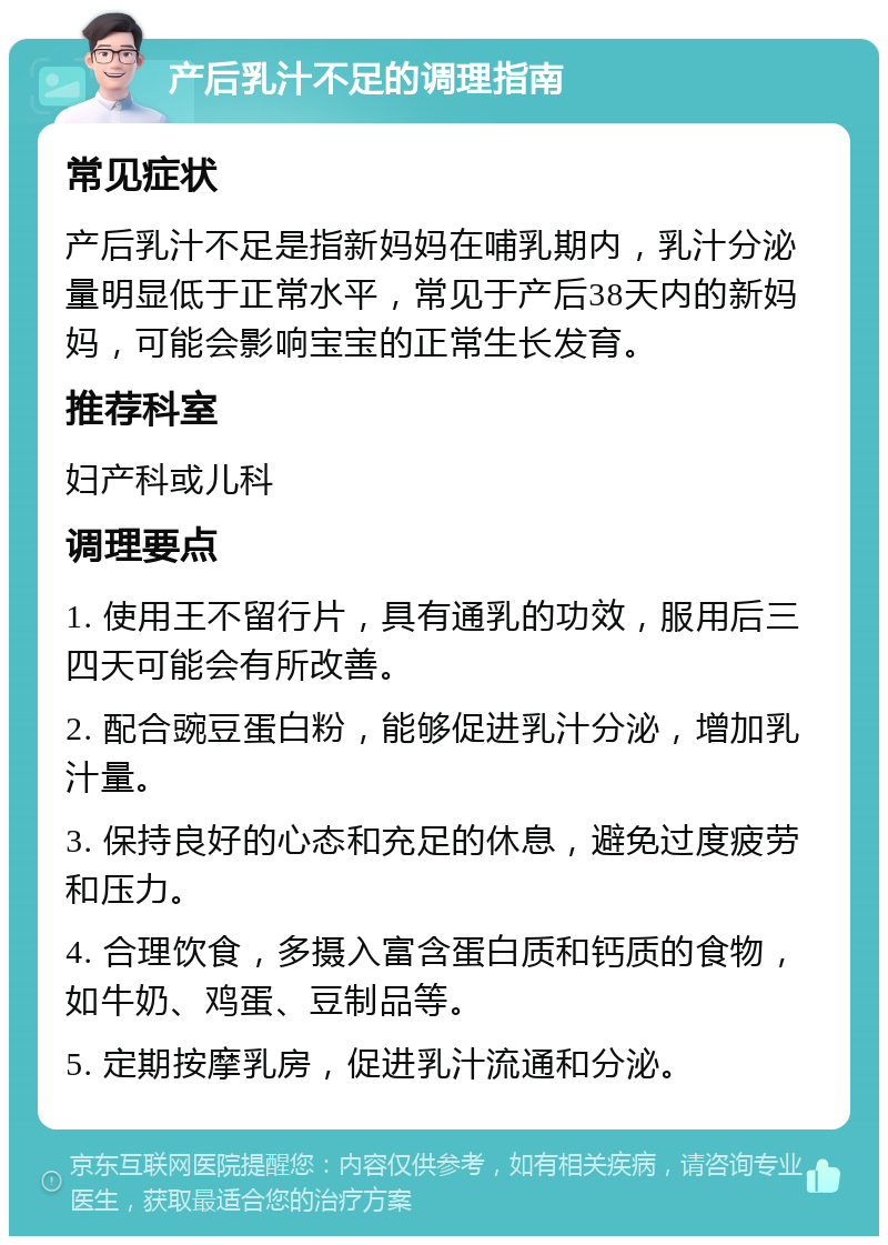 产后乳汁不足的调理指南 常见症状 产后乳汁不足是指新妈妈在哺乳期内，乳汁分泌量明显低于正常水平，常见于产后38天内的新妈妈，可能会影响宝宝的正常生长发育。 推荐科室 妇产科或儿科 调理要点 1. 使用王不留行片，具有通乳的功效，服用后三四天可能会有所改善。 2. 配合豌豆蛋白粉，能够促进乳汁分泌，增加乳汁量。 3. 保持良好的心态和充足的休息，避免过度疲劳和压力。 4. 合理饮食，多摄入富含蛋白质和钙质的食物，如牛奶、鸡蛋、豆制品等。 5. 定期按摩乳房，促进乳汁流通和分泌。