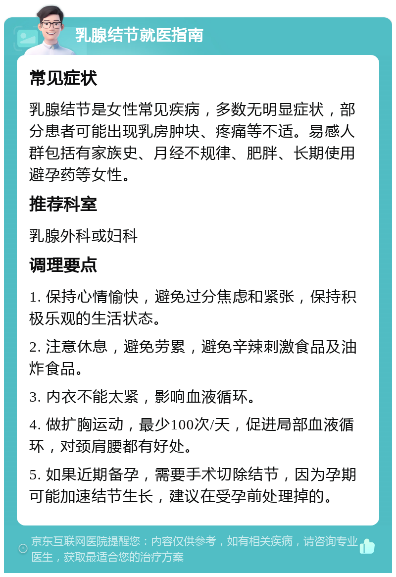 乳腺结节就医指南 常见症状 乳腺结节是女性常见疾病，多数无明显症状，部分患者可能出现乳房肿块、疼痛等不适。易感人群包括有家族史、月经不规律、肥胖、长期使用避孕药等女性。 推荐科室 乳腺外科或妇科 调理要点 1. 保持心情愉快，避免过分焦虑和紧张，保持积极乐观的生活状态。 2. 注意休息，避免劳累，避免辛辣刺激食品及油炸食品。 3. 内衣不能太紧，影响血液循环。 4. 做扩胸运动，最少100次/天，促进局部血液循环，对颈肩腰都有好处。 5. 如果近期备孕，需要手术切除结节，因为孕期可能加速结节生长，建议在受孕前处理掉的。