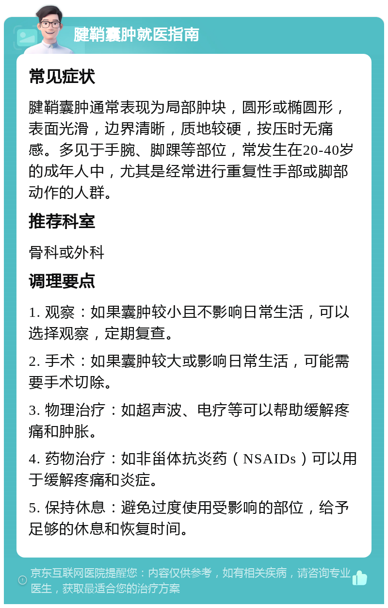 腱鞘囊肿就医指南 常见症状 腱鞘囊肿通常表现为局部肿块，圆形或椭圆形，表面光滑，边界清晰，质地较硬，按压时无痛感。多见于手腕、脚踝等部位，常发生在20-40岁的成年人中，尤其是经常进行重复性手部或脚部动作的人群。 推荐科室 骨科或外科 调理要点 1. 观察：如果囊肿较小且不影响日常生活，可以选择观察，定期复查。 2. 手术：如果囊肿较大或影响日常生活，可能需要手术切除。 3. 物理治疗：如超声波、电疗等可以帮助缓解疼痛和肿胀。 4. 药物治疗：如非甾体抗炎药（NSAIDs）可以用于缓解疼痛和炎症。 5. 保持休息：避免过度使用受影响的部位，给予足够的休息和恢复时间。