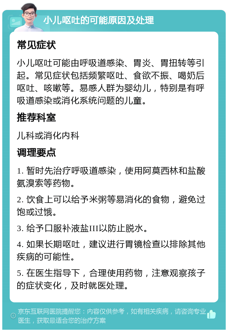 小儿呕吐的可能原因及处理 常见症状 小儿呕吐可能由呼吸道感染、胃炎、胃扭转等引起。常见症状包括频繁呕吐、食欲不振、喝奶后呕吐、咳嗽等。易感人群为婴幼儿，特别是有呼吸道感染或消化系统问题的儿童。 推荐科室 儿科或消化内科 调理要点 1. 暂时先治疗呼吸道感染，使用阿莫西林和盐酸氨溴索等药物。 2. 饮食上可以给予米粥等易消化的食物，避免过饱或过饿。 3. 给予口服补液盐III以防止脱水。 4. 如果长期呕吐，建议进行胃镜检查以排除其他疾病的可能性。 5. 在医生指导下，合理使用药物，注意观察孩子的症状变化，及时就医处理。