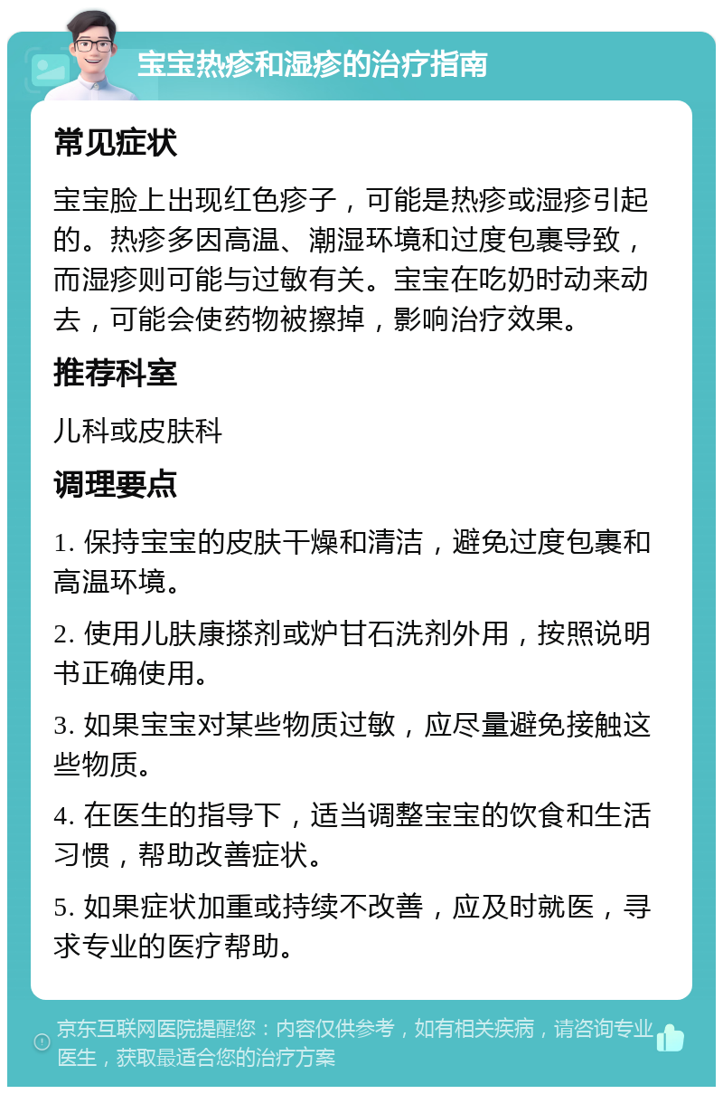 宝宝热疹和湿疹的治疗指南 常见症状 宝宝脸上出现红色疹子，可能是热疹或湿疹引起的。热疹多因高温、潮湿环境和过度包裹导致，而湿疹则可能与过敏有关。宝宝在吃奶时动来动去，可能会使药物被擦掉，影响治疗效果。 推荐科室 儿科或皮肤科 调理要点 1. 保持宝宝的皮肤干燥和清洁，避免过度包裹和高温环境。 2. 使用儿肤康搽剂或炉甘石洗剂外用，按照说明书正确使用。 3. 如果宝宝对某些物质过敏，应尽量避免接触这些物质。 4. 在医生的指导下，适当调整宝宝的饮食和生活习惯，帮助改善症状。 5. 如果症状加重或持续不改善，应及时就医，寻求专业的医疗帮助。