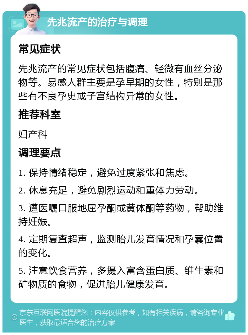 先兆流产的治疗与调理 常见症状 先兆流产的常见症状包括腹痛、轻微有血丝分泌物等。易感人群主要是孕早期的女性，特别是那些有不良孕史或子宫结构异常的女性。 推荐科室 妇产科 调理要点 1. 保持情绪稳定，避免过度紧张和焦虑。 2. 休息充足，避免剧烈运动和重体力劳动。 3. 遵医嘱口服地屈孕酮或黄体酮等药物，帮助维持妊娠。 4. 定期复查超声，监测胎儿发育情况和孕囊位置的变化。 5. 注意饮食营养，多摄入富含蛋白质、维生素和矿物质的食物，促进胎儿健康发育。