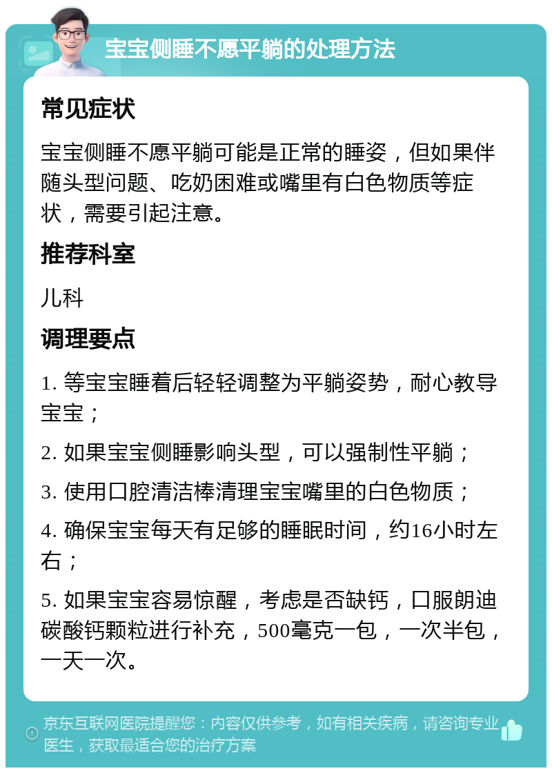 宝宝侧睡不愿平躺的处理方法 常见症状 宝宝侧睡不愿平躺可能是正常的睡姿，但如果伴随头型问题、吃奶困难或嘴里有白色物质等症状，需要引起注意。 推荐科室 儿科 调理要点 1. 等宝宝睡着后轻轻调整为平躺姿势，耐心教导宝宝； 2. 如果宝宝侧睡影响头型，可以强制性平躺； 3. 使用口腔清洁棒清理宝宝嘴里的白色物质； 4. 确保宝宝每天有足够的睡眠时间，约16小时左右； 5. 如果宝宝容易惊醒，考虑是否缺钙，口服朗迪碳酸钙颗粒进行补充，500毫克一包，一次半包，一天一次。