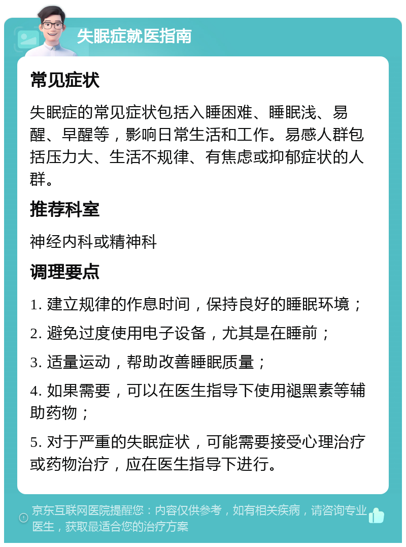 失眠症就医指南 常见症状 失眠症的常见症状包括入睡困难、睡眠浅、易醒、早醒等，影响日常生活和工作。易感人群包括压力大、生活不规律、有焦虑或抑郁症状的人群。 推荐科室 神经内科或精神科 调理要点 1. 建立规律的作息时间，保持良好的睡眠环境； 2. 避免过度使用电子设备，尤其是在睡前； 3. 适量运动，帮助改善睡眠质量； 4. 如果需要，可以在医生指导下使用褪黑素等辅助药物； 5. 对于严重的失眠症状，可能需要接受心理治疗或药物治疗，应在医生指导下进行。