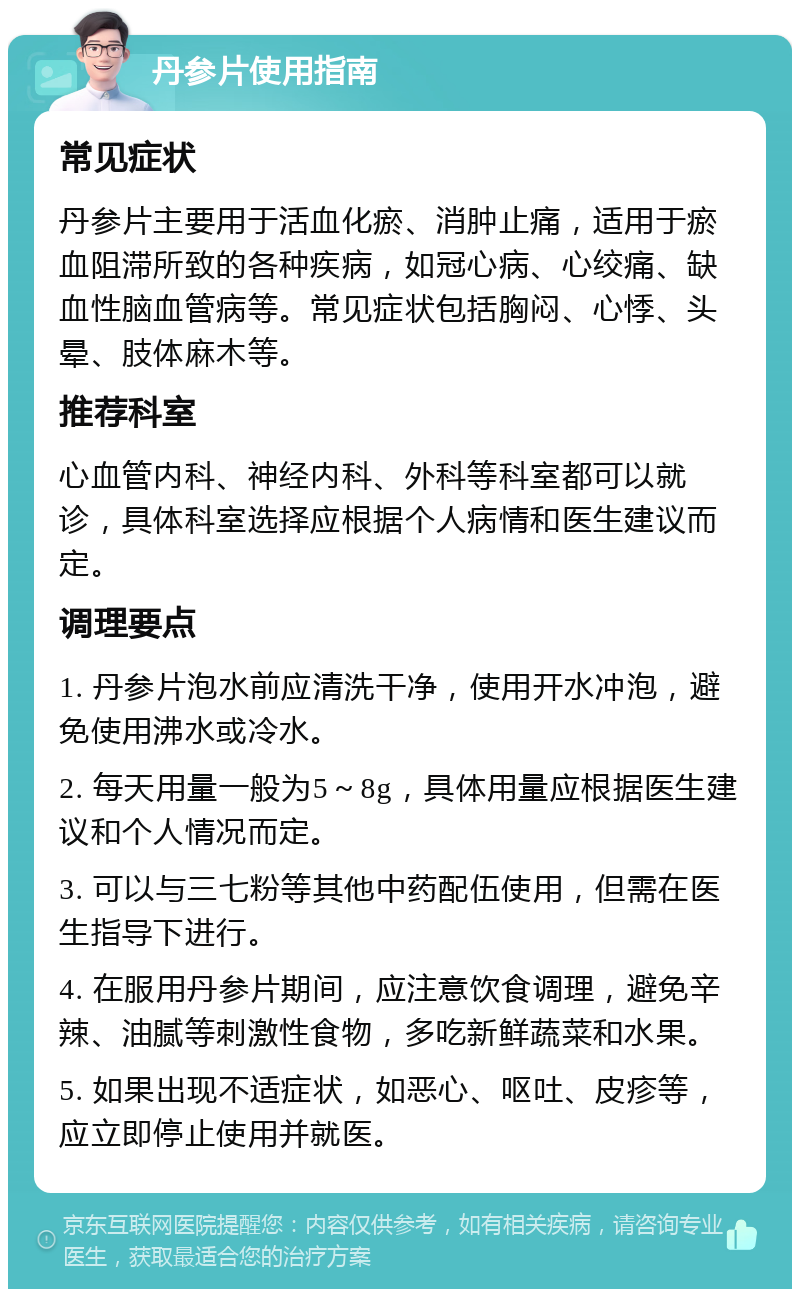 丹参片使用指南 常见症状 丹参片主要用于活血化瘀、消肿止痛，适用于瘀血阻滞所致的各种疾病，如冠心病、心绞痛、缺血性脑血管病等。常见症状包括胸闷、心悸、头晕、肢体麻木等。 推荐科室 心血管内科、神经内科、外科等科室都可以就诊，具体科室选择应根据个人病情和医生建议而定。 调理要点 1. 丹参片泡水前应清洗干净，使用开水冲泡，避免使用沸水或冷水。 2. 每天用量一般为5～8g，具体用量应根据医生建议和个人情况而定。 3. 可以与三七粉等其他中药配伍使用，但需在医生指导下进行。 4. 在服用丹参片期间，应注意饮食调理，避免辛辣、油腻等刺激性食物，多吃新鲜蔬菜和水果。 5. 如果出现不适症状，如恶心、呕吐、皮疹等，应立即停止使用并就医。