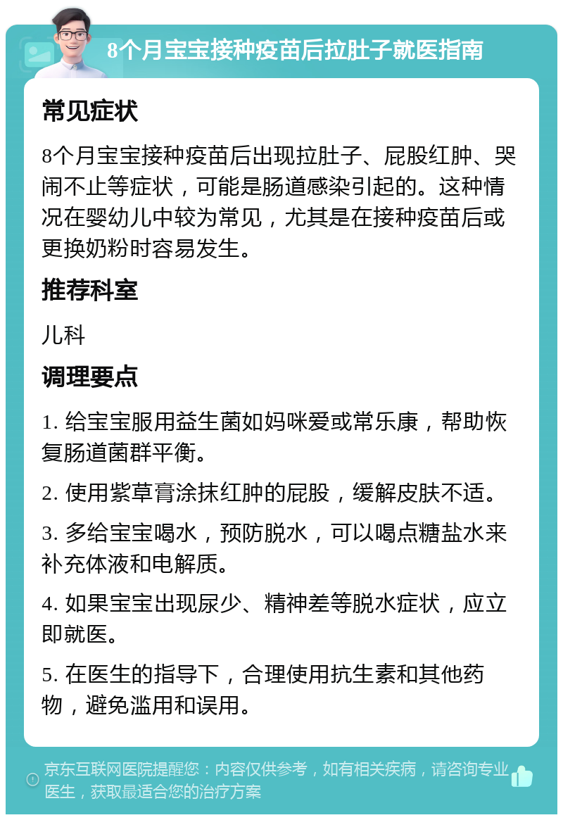 8个月宝宝接种疫苗后拉肚子就医指南 常见症状 8个月宝宝接种疫苗后出现拉肚子、屁股红肿、哭闹不止等症状，可能是肠道感染引起的。这种情况在婴幼儿中较为常见，尤其是在接种疫苗后或更换奶粉时容易发生。 推荐科室 儿科 调理要点 1. 给宝宝服用益生菌如妈咪爱或常乐康，帮助恢复肠道菌群平衡。 2. 使用紫草膏涂抹红肿的屁股，缓解皮肤不适。 3. 多给宝宝喝水，预防脱水，可以喝点糖盐水来补充体液和电解质。 4. 如果宝宝出现尿少、精神差等脱水症状，应立即就医。 5. 在医生的指导下，合理使用抗生素和其他药物，避免滥用和误用。