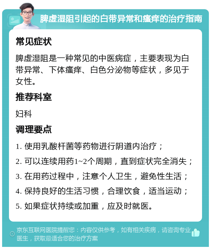 脾虚湿阻引起的白带异常和瘙痒的治疗指南 常见症状 脾虚湿阻是一种常见的中医病症，主要表现为白带异常、下体瘙痒、白色分泌物等症状，多见于女性。 推荐科室 妇科 调理要点 1. 使用乳酸杆菌等药物进行阴道内治疗； 2. 可以连续用药1~2个周期，直到症状完全消失； 3. 在用药过程中，注意个人卫生，避免性生活； 4. 保持良好的生活习惯，合理饮食，适当运动； 5. 如果症状持续或加重，应及时就医。