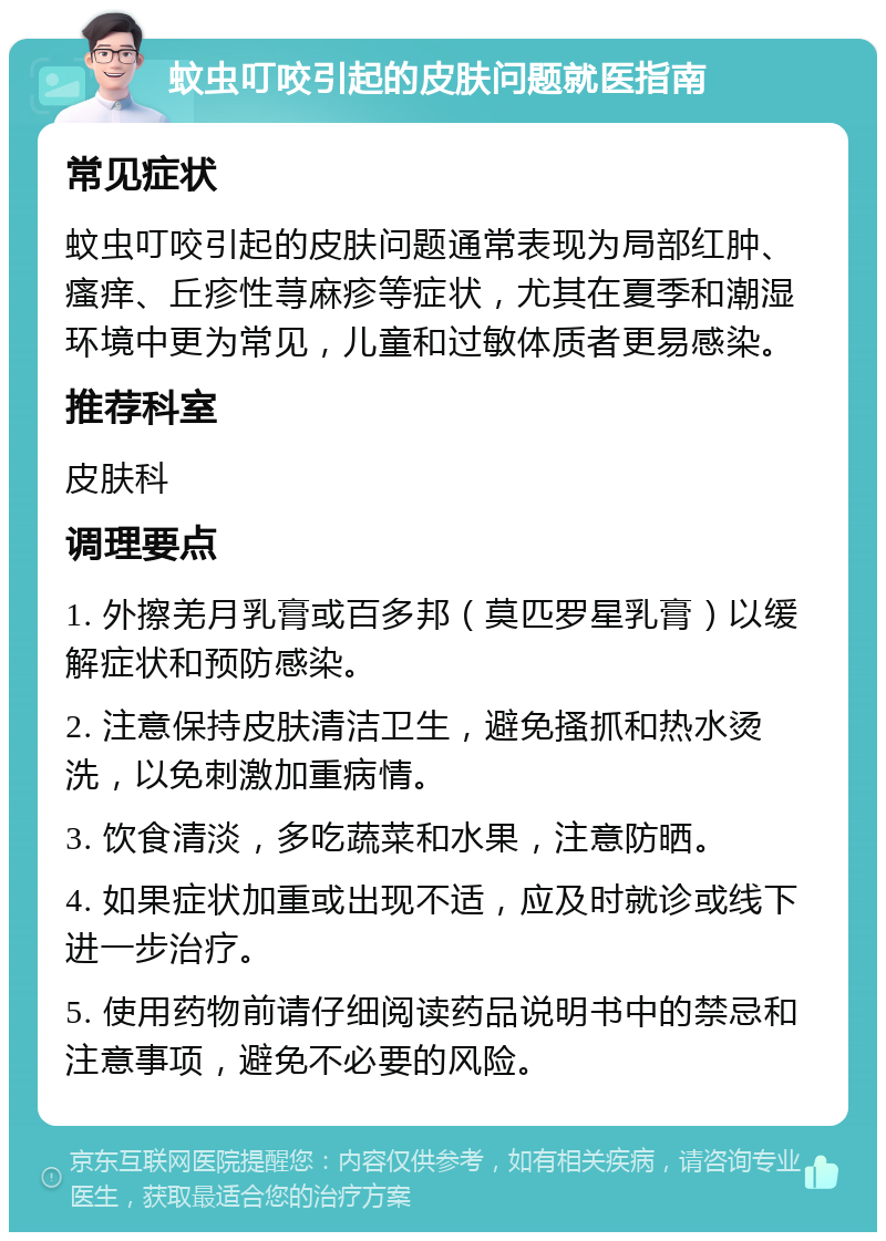 蚊虫叮咬引起的皮肤问题就医指南 常见症状 蚊虫叮咬引起的皮肤问题通常表现为局部红肿、瘙痒、丘疹性荨麻疹等症状，尤其在夏季和潮湿环境中更为常见，儿童和过敏体质者更易感染。 推荐科室 皮肤科 调理要点 1. 外擦羌月乳膏或百多邦（莫匹罗星乳膏）以缓解症状和预防感染。 2. 注意保持皮肤清洁卫生，避免搔抓和热水烫洗，以免刺激加重病情。 3. 饮食清淡，多吃蔬菜和水果，注意防晒。 4. 如果症状加重或出现不适，应及时就诊或线下进一步治疗。 5. 使用药物前请仔细阅读药品说明书中的禁忌和注意事项，避免不必要的风险。