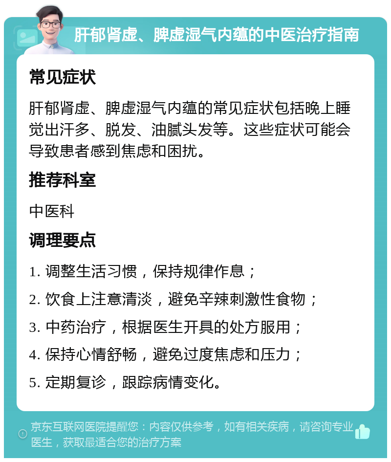 肝郁肾虚、脾虚湿气内蕴的中医治疗指南 常见症状 肝郁肾虚、脾虚湿气内蕴的常见症状包括晚上睡觉出汗多、脱发、油腻头发等。这些症状可能会导致患者感到焦虑和困扰。 推荐科室 中医科 调理要点 1. 调整生活习惯，保持规律作息； 2. 饮食上注意清淡，避免辛辣刺激性食物； 3. 中药治疗，根据医生开具的处方服用； 4. 保持心情舒畅，避免过度焦虑和压力； 5. 定期复诊，跟踪病情变化。