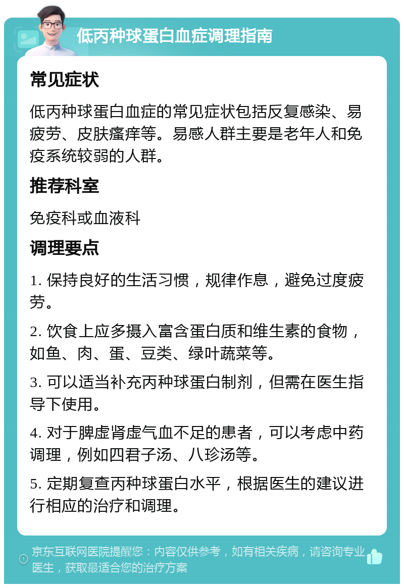 低丙种球蛋白血症调理指南 常见症状 低丙种球蛋白血症的常见症状包括反复感染、易疲劳、皮肤瘙痒等。易感人群主要是老年人和免疫系统较弱的人群。 推荐科室 免疫科或血液科 调理要点 1. 保持良好的生活习惯，规律作息，避免过度疲劳。 2. 饮食上应多摄入富含蛋白质和维生素的食物，如鱼、肉、蛋、豆类、绿叶蔬菜等。 3. 可以适当补充丙种球蛋白制剂，但需在医生指导下使用。 4. 对于脾虚肾虚气血不足的患者，可以考虑中药调理，例如四君子汤、八珍汤等。 5. 定期复查丙种球蛋白水平，根据医生的建议进行相应的治疗和调理。