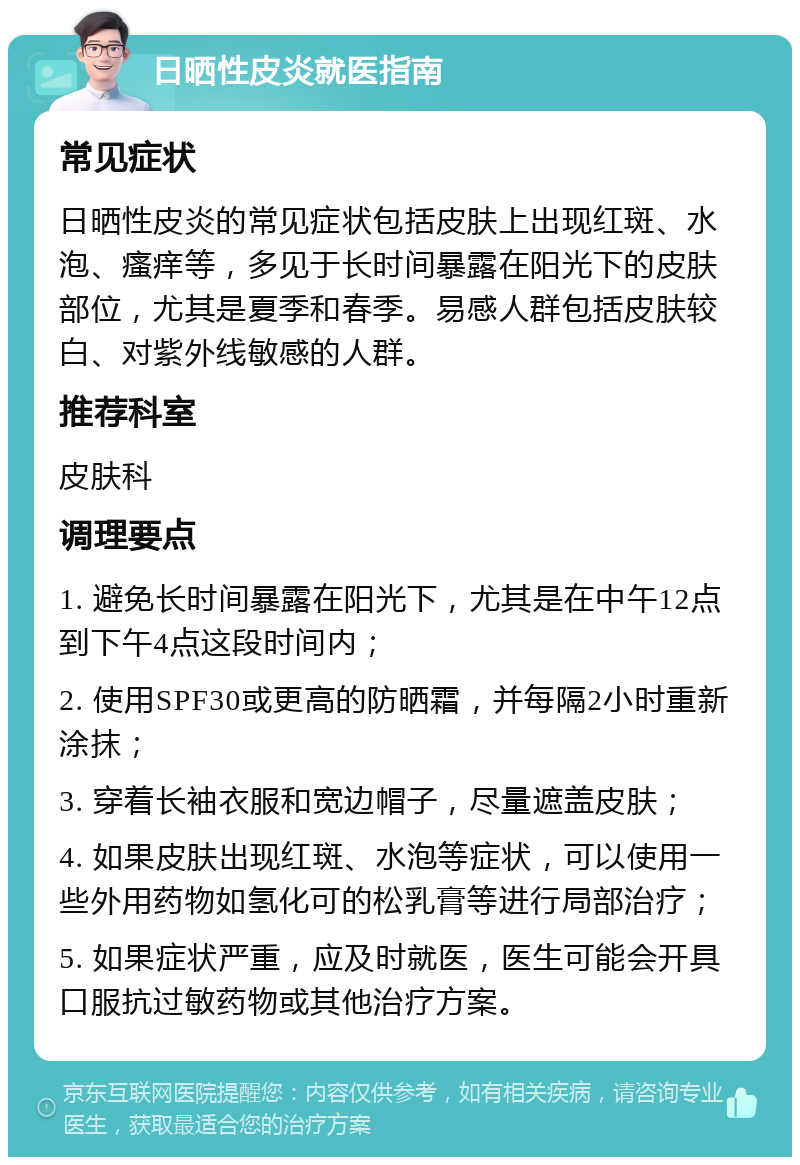 日晒性皮炎就医指南 常见症状 日晒性皮炎的常见症状包括皮肤上出现红斑、水泡、瘙痒等，多见于长时间暴露在阳光下的皮肤部位，尤其是夏季和春季。易感人群包括皮肤较白、对紫外线敏感的人群。 推荐科室 皮肤科 调理要点 1. 避免长时间暴露在阳光下，尤其是在中午12点到下午4点这段时间内； 2. 使用SPF30或更高的防晒霜，并每隔2小时重新涂抹； 3. 穿着长袖衣服和宽边帽子，尽量遮盖皮肤； 4. 如果皮肤出现红斑、水泡等症状，可以使用一些外用药物如氢化可的松乳膏等进行局部治疗； 5. 如果症状严重，应及时就医，医生可能会开具口服抗过敏药物或其他治疗方案。