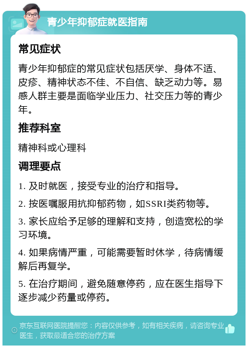 青少年抑郁症就医指南 常见症状 青少年抑郁症的常见症状包括厌学、身体不适、皮疹、精神状态不佳、不自信、缺乏动力等。易感人群主要是面临学业压力、社交压力等的青少年。 推荐科室 精神科或心理科 调理要点 1. 及时就医，接受专业的治疗和指导。 2. 按医嘱服用抗抑郁药物，如SSRI类药物等。 3. 家长应给予足够的理解和支持，创造宽松的学习环境。 4. 如果病情严重，可能需要暂时休学，待病情缓解后再复学。 5. 在治疗期间，避免随意停药，应在医生指导下逐步减少药量或停药。