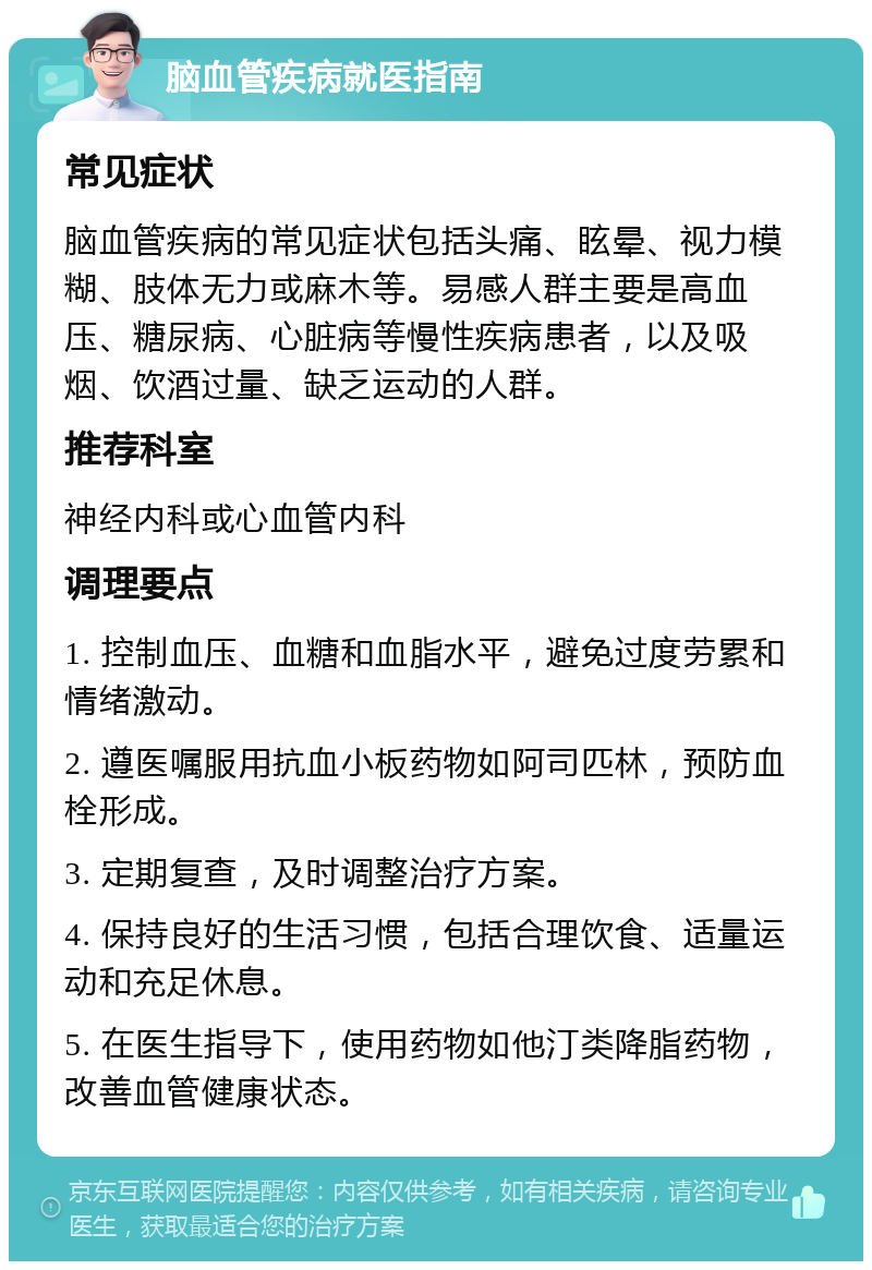 脑血管疾病就医指南 常见症状 脑血管疾病的常见症状包括头痛、眩晕、视力模糊、肢体无力或麻木等。易感人群主要是高血压、糖尿病、心脏病等慢性疾病患者，以及吸烟、饮酒过量、缺乏运动的人群。 推荐科室 神经内科或心血管内科 调理要点 1. 控制血压、血糖和血脂水平，避免过度劳累和情绪激动。 2. 遵医嘱服用抗血小板药物如阿司匹林，预防血栓形成。 3. 定期复查，及时调整治疗方案。 4. 保持良好的生活习惯，包括合理饮食、适量运动和充足休息。 5. 在医生指导下，使用药物如他汀类降脂药物，改善血管健康状态。