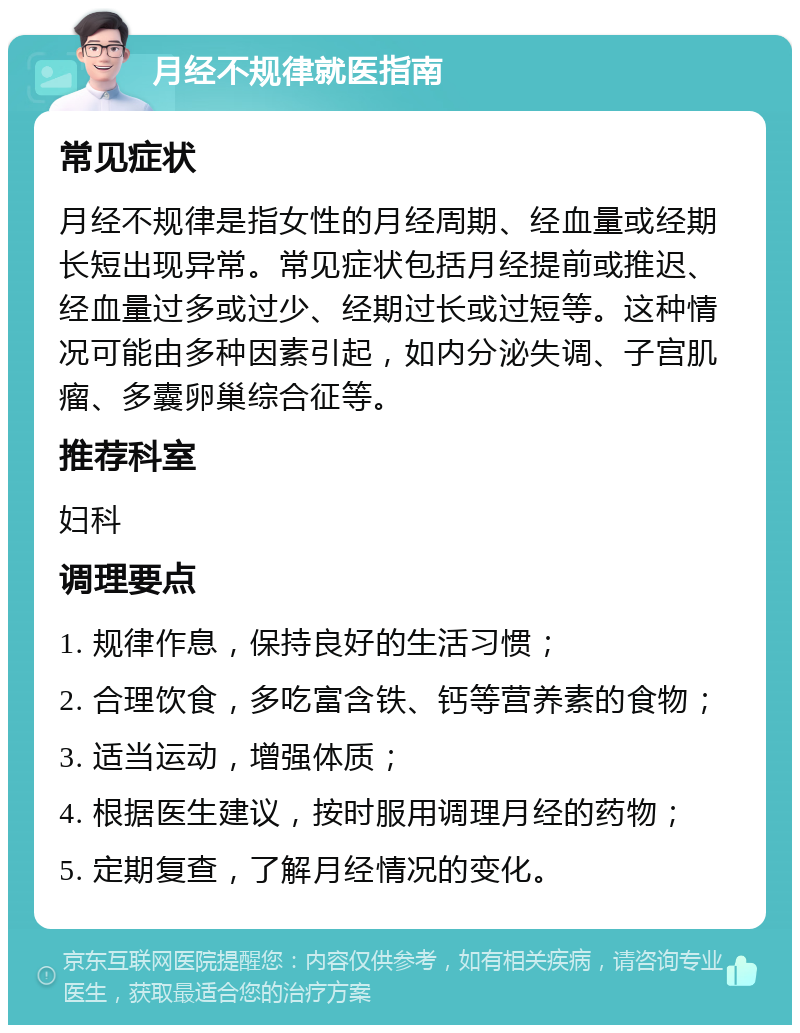 月经不规律就医指南 常见症状 月经不规律是指女性的月经周期、经血量或经期长短出现异常。常见症状包括月经提前或推迟、经血量过多或过少、经期过长或过短等。这种情况可能由多种因素引起，如内分泌失调、子宫肌瘤、多囊卵巢综合征等。 推荐科室 妇科 调理要点 1. 规律作息，保持良好的生活习惯； 2. 合理饮食，多吃富含铁、钙等营养素的食物； 3. 适当运动，增强体质； 4. 根据医生建议，按时服用调理月经的药物； 5. 定期复查，了解月经情况的变化。