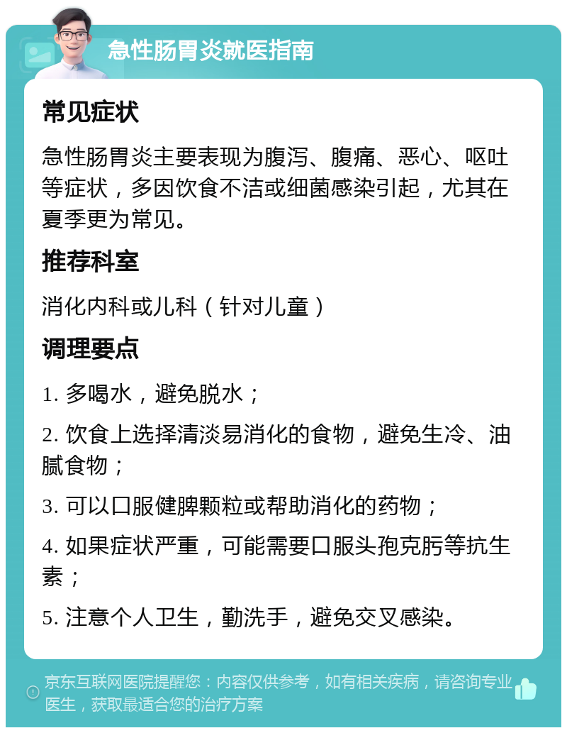 急性肠胃炎就医指南 常见症状 急性肠胃炎主要表现为腹泻、腹痛、恶心、呕吐等症状，多因饮食不洁或细菌感染引起，尤其在夏季更为常见。 推荐科室 消化内科或儿科（针对儿童） 调理要点 1. 多喝水，避免脱水； 2. 饮食上选择清淡易消化的食物，避免生冷、油腻食物； 3. 可以口服健脾颗粒或帮助消化的药物； 4. 如果症状严重，可能需要口服头孢克肟等抗生素； 5. 注意个人卫生，勤洗手，避免交叉感染。