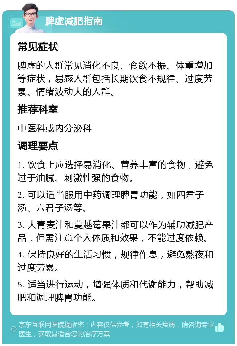 脾虚减肥指南 常见症状 脾虚的人群常见消化不良、食欲不振、体重增加等症状，易感人群包括长期饮食不规律、过度劳累、情绪波动大的人群。 推荐科室 中医科或内分泌科 调理要点 1. 饮食上应选择易消化、营养丰富的食物，避免过于油腻、刺激性强的食物。 2. 可以适当服用中药调理脾胃功能，如四君子汤、六君子汤等。 3. 大青麦汁和蔓越莓果汁都可以作为辅助减肥产品，但需注意个人体质和效果，不能过度依赖。 4. 保持良好的生活习惯，规律作息，避免熬夜和过度劳累。 5. 适当进行运动，增强体质和代谢能力，帮助减肥和调理脾胃功能。