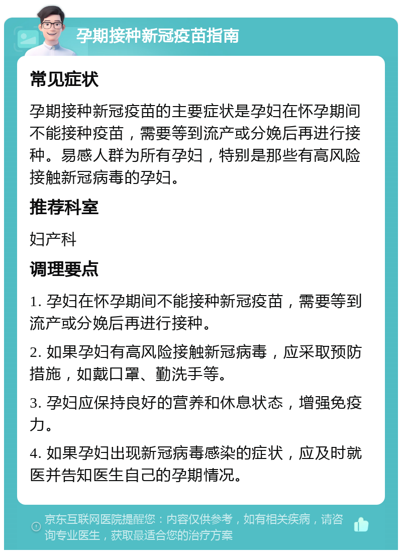 孕期接种新冠疫苗指南 常见症状 孕期接种新冠疫苗的主要症状是孕妇在怀孕期间不能接种疫苗，需要等到流产或分娩后再进行接种。易感人群为所有孕妇，特别是那些有高风险接触新冠病毒的孕妇。 推荐科室 妇产科 调理要点 1. 孕妇在怀孕期间不能接种新冠疫苗，需要等到流产或分娩后再进行接种。 2. 如果孕妇有高风险接触新冠病毒，应采取预防措施，如戴口罩、勤洗手等。 3. 孕妇应保持良好的营养和休息状态，增强免疫力。 4. 如果孕妇出现新冠病毒感染的症状，应及时就医并告知医生自己的孕期情况。