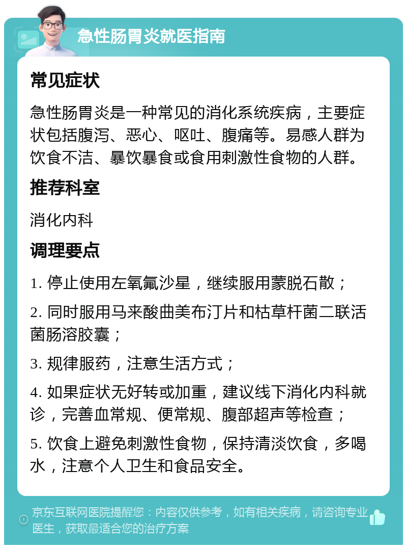 急性肠胃炎就医指南 常见症状 急性肠胃炎是一种常见的消化系统疾病，主要症状包括腹泻、恶心、呕吐、腹痛等。易感人群为饮食不洁、暴饮暴食或食用刺激性食物的人群。 推荐科室 消化内科 调理要点 1. 停止使用左氧氟沙星，继续服用蒙脱石散； 2. 同时服用马来酸曲美布汀片和枯草杆菌二联活菌肠溶胶囊； 3. 规律服药，注意生活方式； 4. 如果症状无好转或加重，建议线下消化内科就诊，完善血常规、便常规、腹部超声等检查； 5. 饮食上避免刺激性食物，保持清淡饮食，多喝水，注意个人卫生和食品安全。