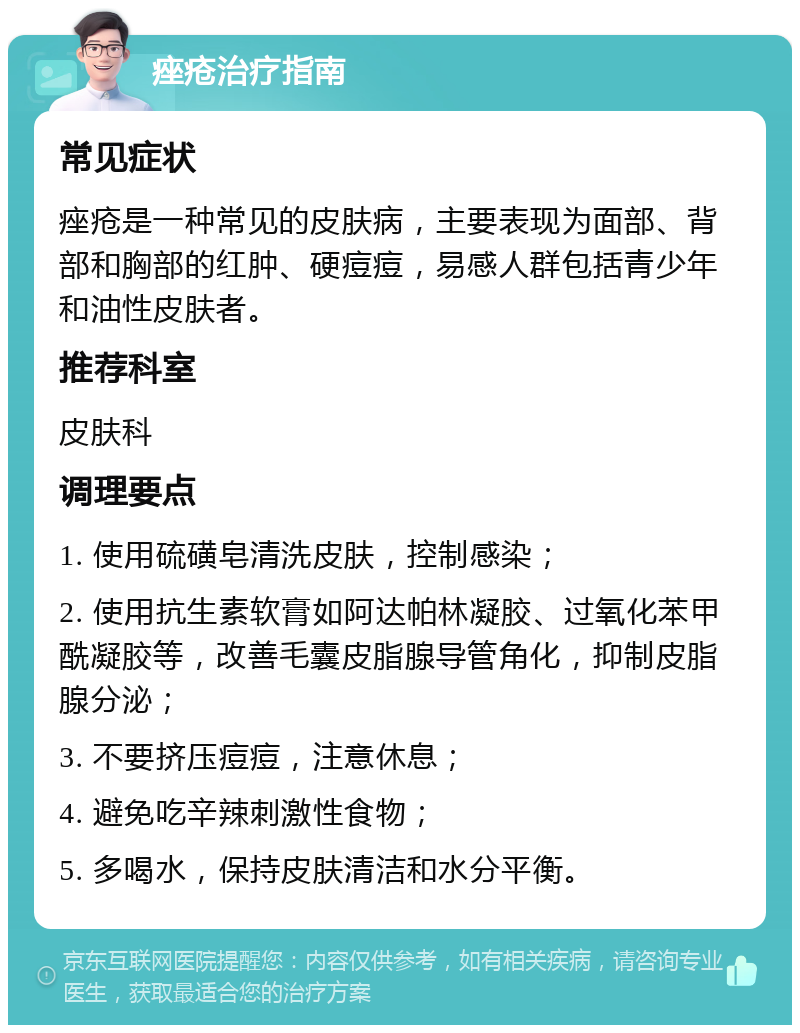 痤疮治疗指南 常见症状 痤疮是一种常见的皮肤病，主要表现为面部、背部和胸部的红肿、硬痘痘，易感人群包括青少年和油性皮肤者。 推荐科室 皮肤科 调理要点 1. 使用硫磺皂清洗皮肤，控制感染； 2. 使用抗生素软膏如阿达帕林凝胶、过氧化苯甲酰凝胶等，改善毛囊皮脂腺导管角化，抑制皮脂腺分泌； 3. 不要挤压痘痘，注意休息； 4. 避免吃辛辣刺激性食物； 5. 多喝水，保持皮肤清洁和水分平衡。