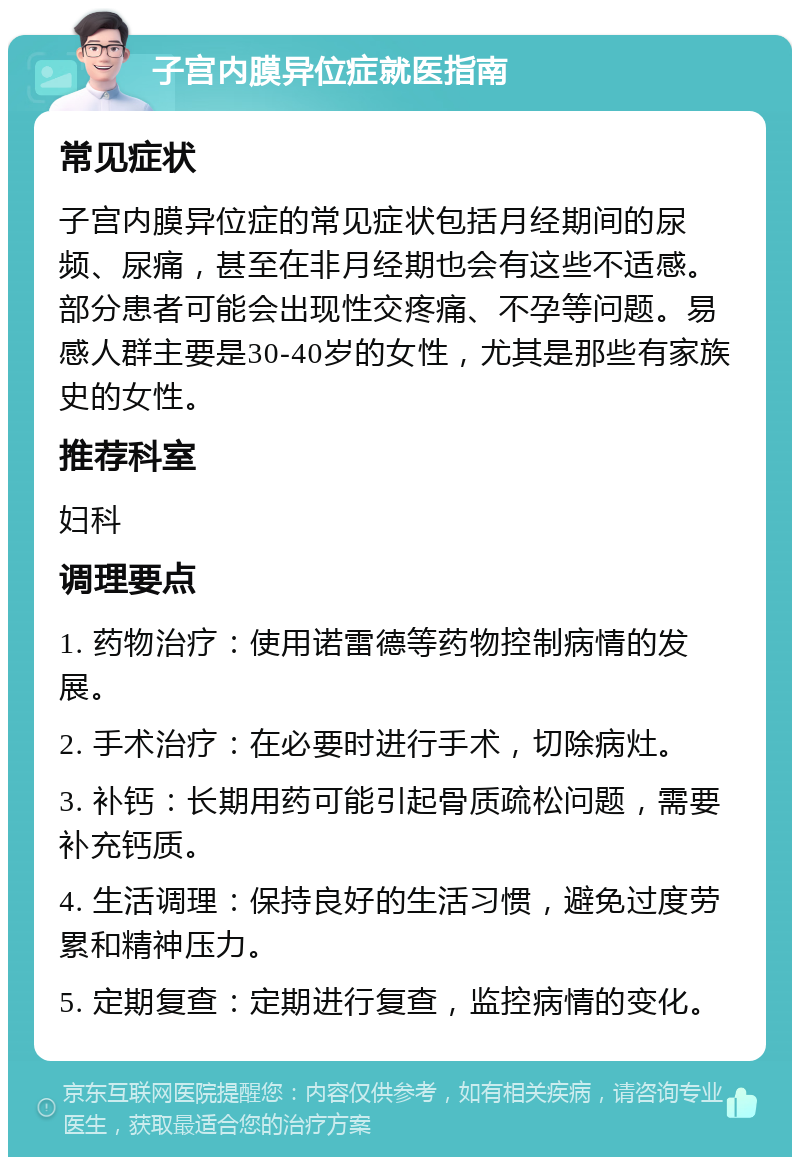 子宫内膜异位症就医指南 常见症状 子宫内膜异位症的常见症状包括月经期间的尿频、尿痛，甚至在非月经期也会有这些不适感。部分患者可能会出现性交疼痛、不孕等问题。易感人群主要是30-40岁的女性，尤其是那些有家族史的女性。 推荐科室 妇科 调理要点 1. 药物治疗：使用诺雷德等药物控制病情的发展。 2. 手术治疗：在必要时进行手术，切除病灶。 3. 补钙：长期用药可能引起骨质疏松问题，需要补充钙质。 4. 生活调理：保持良好的生活习惯，避免过度劳累和精神压力。 5. 定期复查：定期进行复查，监控病情的变化。