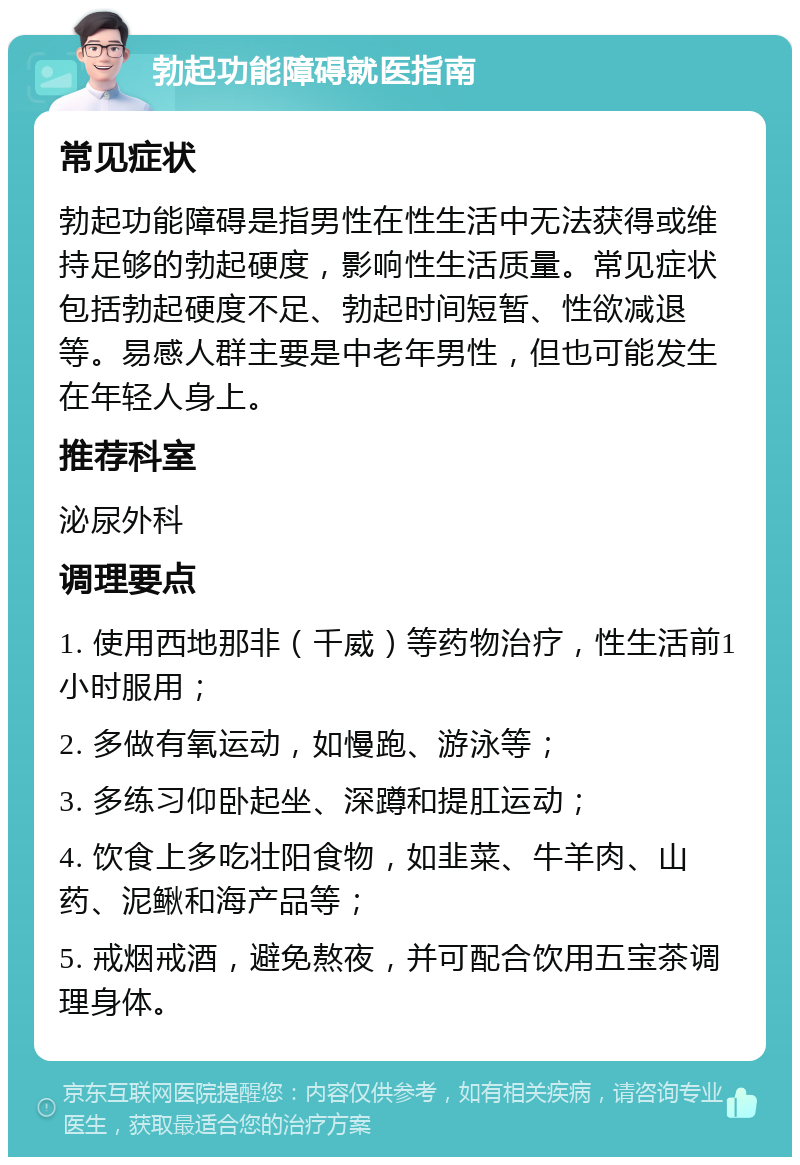 勃起功能障碍就医指南 常见症状 勃起功能障碍是指男性在性生活中无法获得或维持足够的勃起硬度，影响性生活质量。常见症状包括勃起硬度不足、勃起时间短暂、性欲减退等。易感人群主要是中老年男性，但也可能发生在年轻人身上。 推荐科室 泌尿外科 调理要点 1. 使用西地那非（千威）等药物治疗，性生活前1小时服用； 2. 多做有氧运动，如慢跑、游泳等； 3. 多练习仰卧起坐、深蹲和提肛运动； 4. 饮食上多吃壮阳食物，如韭菜、牛羊肉、山药、泥鳅和海产品等； 5. 戒烟戒酒，避免熬夜，并可配合饮用五宝茶调理身体。