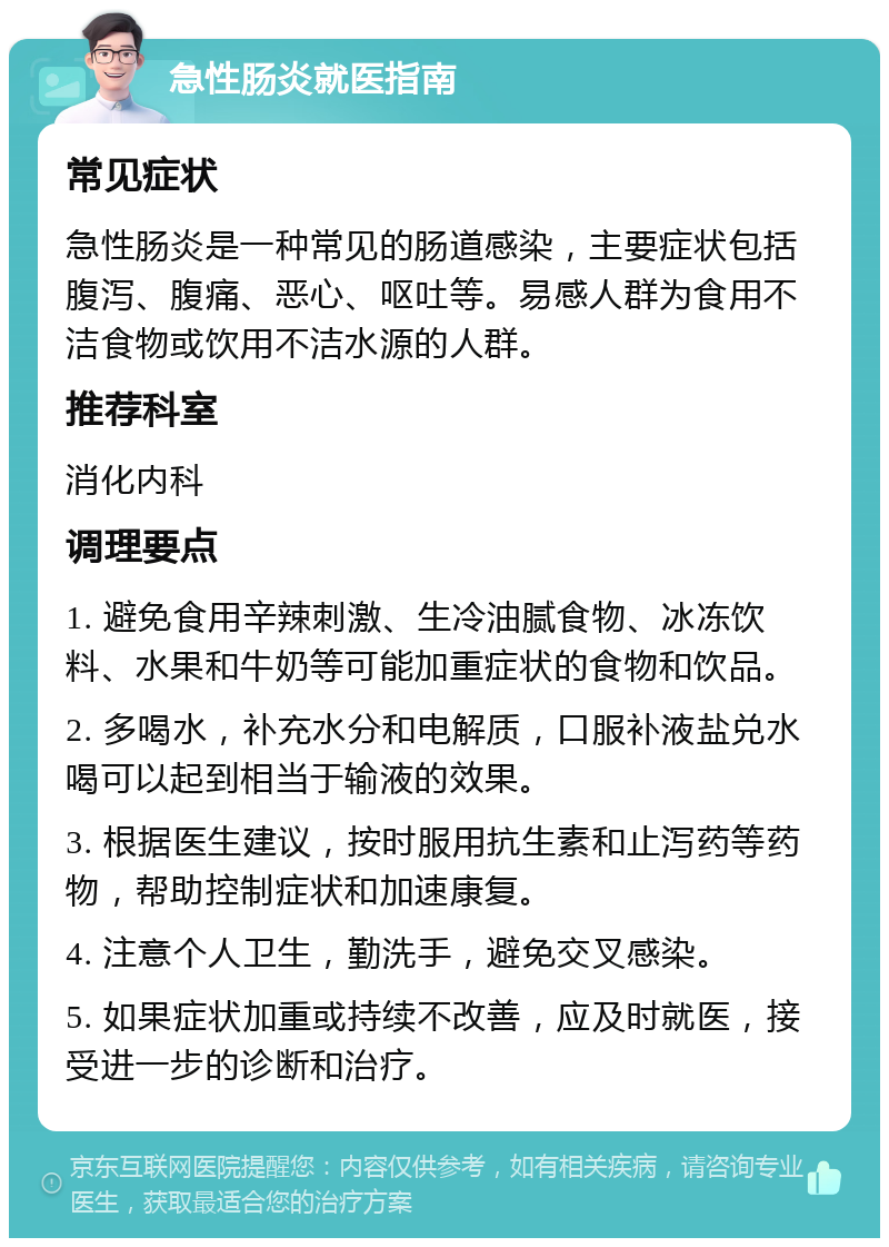 急性肠炎就医指南 常见症状 急性肠炎是一种常见的肠道感染，主要症状包括腹泻、腹痛、恶心、呕吐等。易感人群为食用不洁食物或饮用不洁水源的人群。 推荐科室 消化内科 调理要点 1. 避免食用辛辣刺激、生冷油腻食物、冰冻饮料、水果和牛奶等可能加重症状的食物和饮品。 2. 多喝水，补充水分和电解质，口服补液盐兑水喝可以起到相当于输液的效果。 3. 根据医生建议，按时服用抗生素和止泻药等药物，帮助控制症状和加速康复。 4. 注意个人卫生，勤洗手，避免交叉感染。 5. 如果症状加重或持续不改善，应及时就医，接受进一步的诊断和治疗。