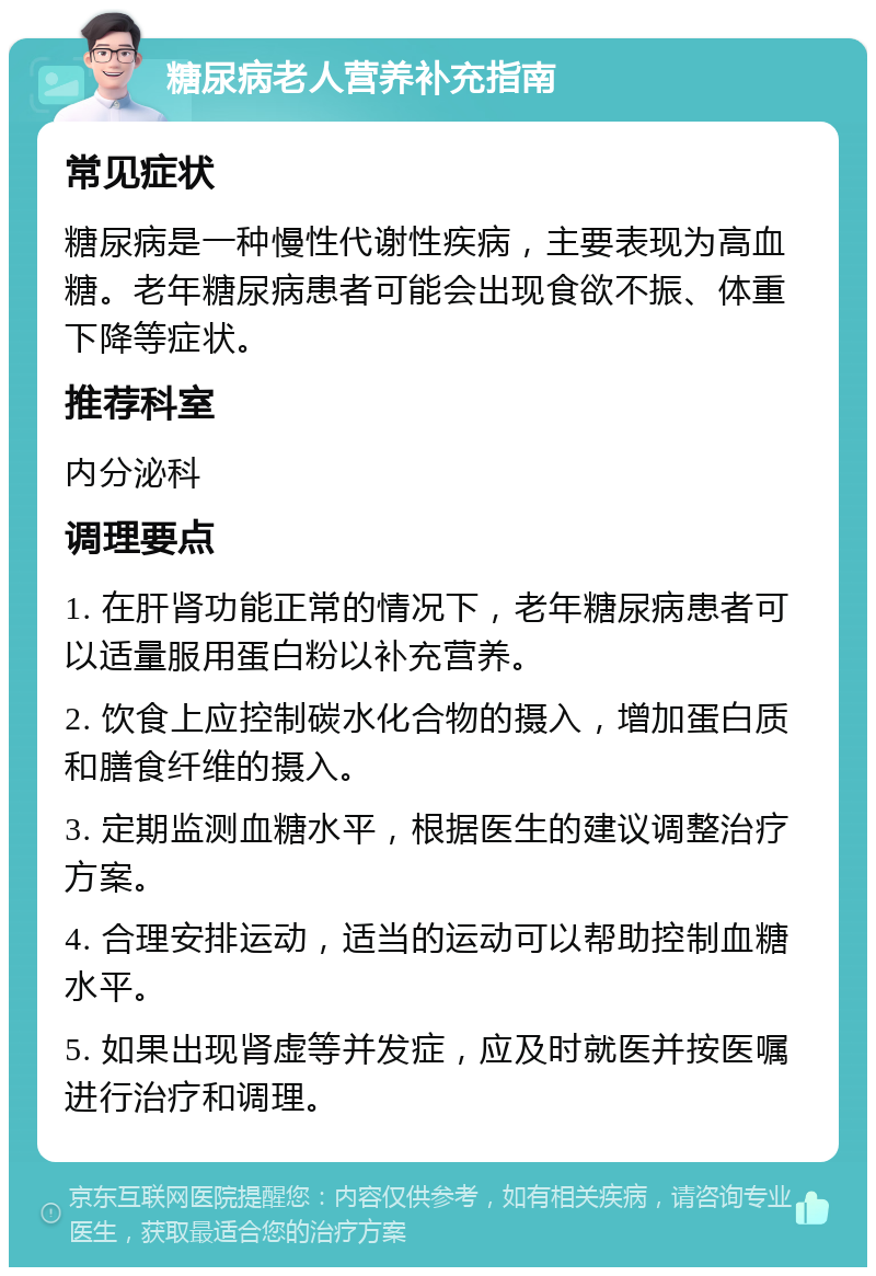 糖尿病老人营养补充指南 常见症状 糖尿病是一种慢性代谢性疾病，主要表现为高血糖。老年糖尿病患者可能会出现食欲不振、体重下降等症状。 推荐科室 内分泌科 调理要点 1. 在肝肾功能正常的情况下，老年糖尿病患者可以适量服用蛋白粉以补充营养。 2. 饮食上应控制碳水化合物的摄入，增加蛋白质和膳食纤维的摄入。 3. 定期监测血糖水平，根据医生的建议调整治疗方案。 4. 合理安排运动，适当的运动可以帮助控制血糖水平。 5. 如果出现肾虚等并发症，应及时就医并按医嘱进行治疗和调理。