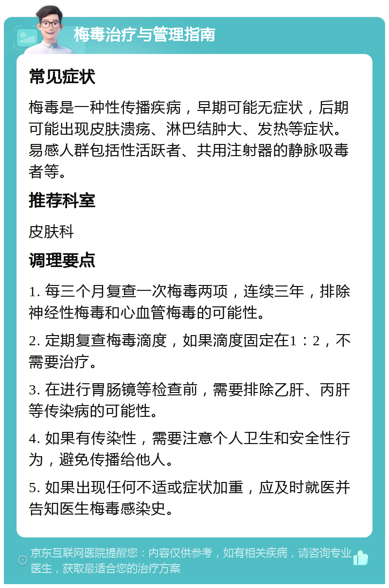 梅毒治疗与管理指南 常见症状 梅毒是一种性传播疾病，早期可能无症状，后期可能出现皮肤溃疡、淋巴结肿大、发热等症状。易感人群包括性活跃者、共用注射器的静脉吸毒者等。 推荐科室 皮肤科 调理要点 1. 每三个月复查一次梅毒两项，连续三年，排除神经性梅毒和心血管梅毒的可能性。 2. 定期复查梅毒滴度，如果滴度固定在1：2，不需要治疗。 3. 在进行胃肠镜等检查前，需要排除乙肝、丙肝等传染病的可能性。 4. 如果有传染性，需要注意个人卫生和安全性行为，避免传播给他人。 5. 如果出现任何不适或症状加重，应及时就医并告知医生梅毒感染史。