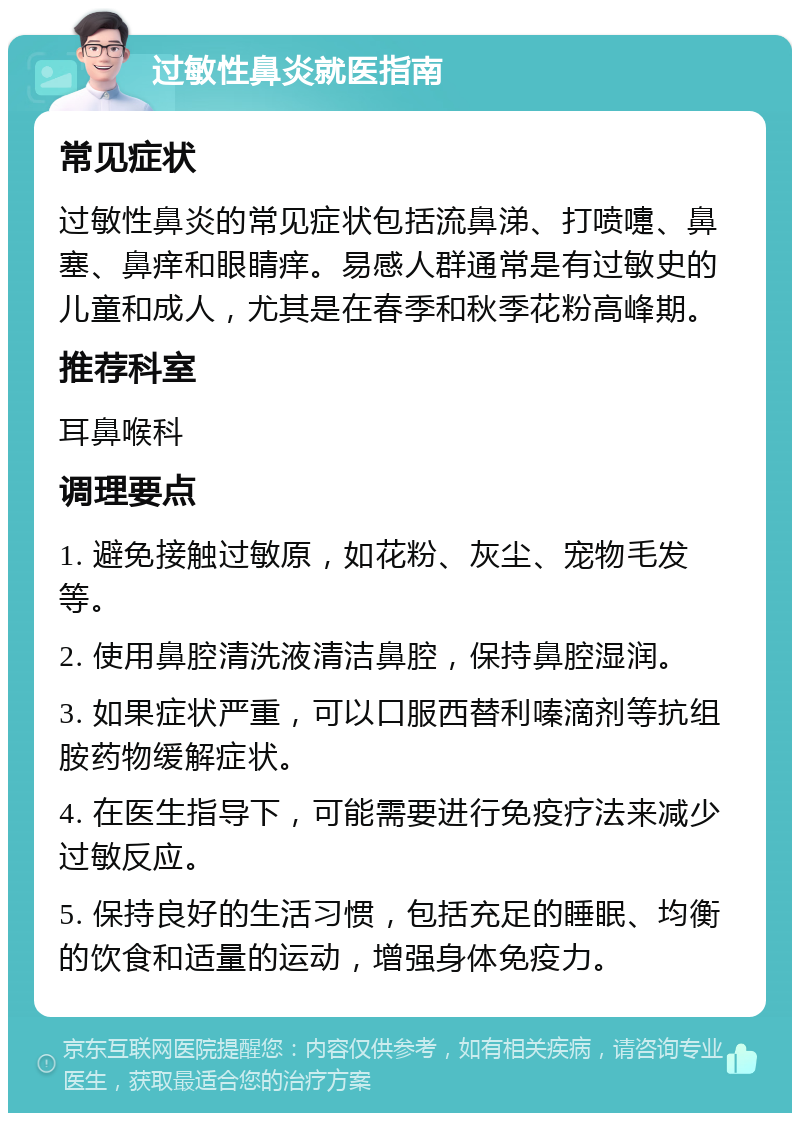 过敏性鼻炎就医指南 常见症状 过敏性鼻炎的常见症状包括流鼻涕、打喷嚏、鼻塞、鼻痒和眼睛痒。易感人群通常是有过敏史的儿童和成人，尤其是在春季和秋季花粉高峰期。 推荐科室 耳鼻喉科 调理要点 1. 避免接触过敏原，如花粉、灰尘、宠物毛发等。 2. 使用鼻腔清洗液清洁鼻腔，保持鼻腔湿润。 3. 如果症状严重，可以口服西替利嗪滴剂等抗组胺药物缓解症状。 4. 在医生指导下，可能需要进行免疫疗法来减少过敏反应。 5. 保持良好的生活习惯，包括充足的睡眠、均衡的饮食和适量的运动，增强身体免疫力。