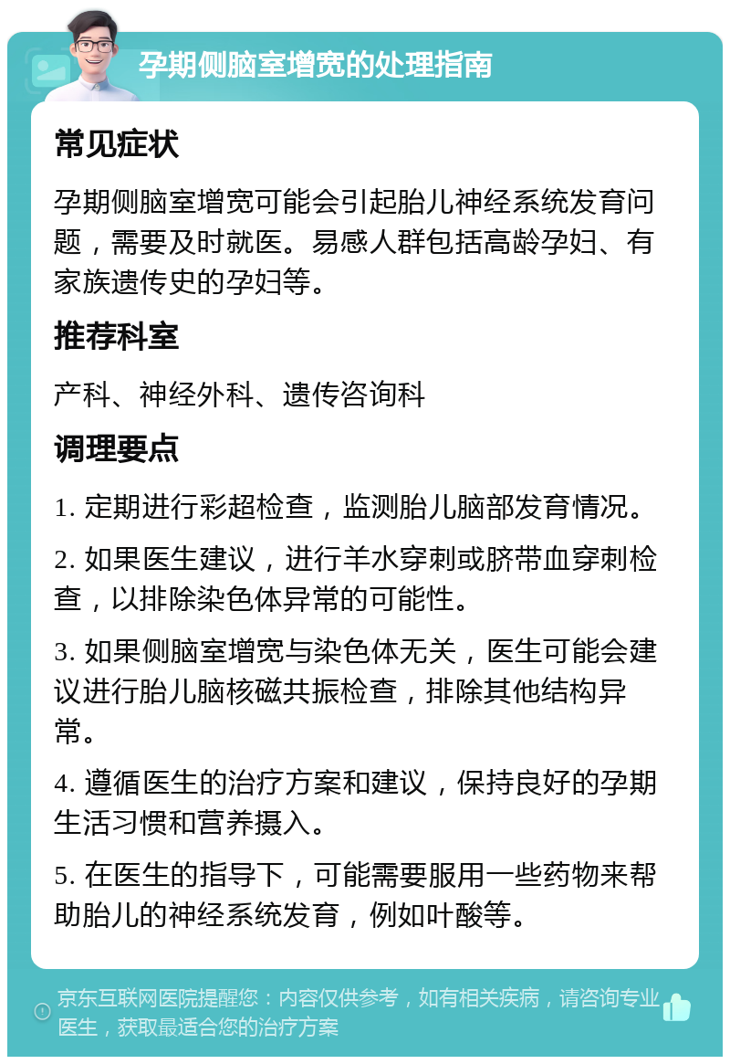 孕期侧脑室增宽的处理指南 常见症状 孕期侧脑室增宽可能会引起胎儿神经系统发育问题，需要及时就医。易感人群包括高龄孕妇、有家族遗传史的孕妇等。 推荐科室 产科、神经外科、遗传咨询科 调理要点 1. 定期进行彩超检查，监测胎儿脑部发育情况。 2. 如果医生建议，进行羊水穿刺或脐带血穿刺检查，以排除染色体异常的可能性。 3. 如果侧脑室增宽与染色体无关，医生可能会建议进行胎儿脑核磁共振检查，排除其他结构异常。 4. 遵循医生的治疗方案和建议，保持良好的孕期生活习惯和营养摄入。 5. 在医生的指导下，可能需要服用一些药物来帮助胎儿的神经系统发育，例如叶酸等。