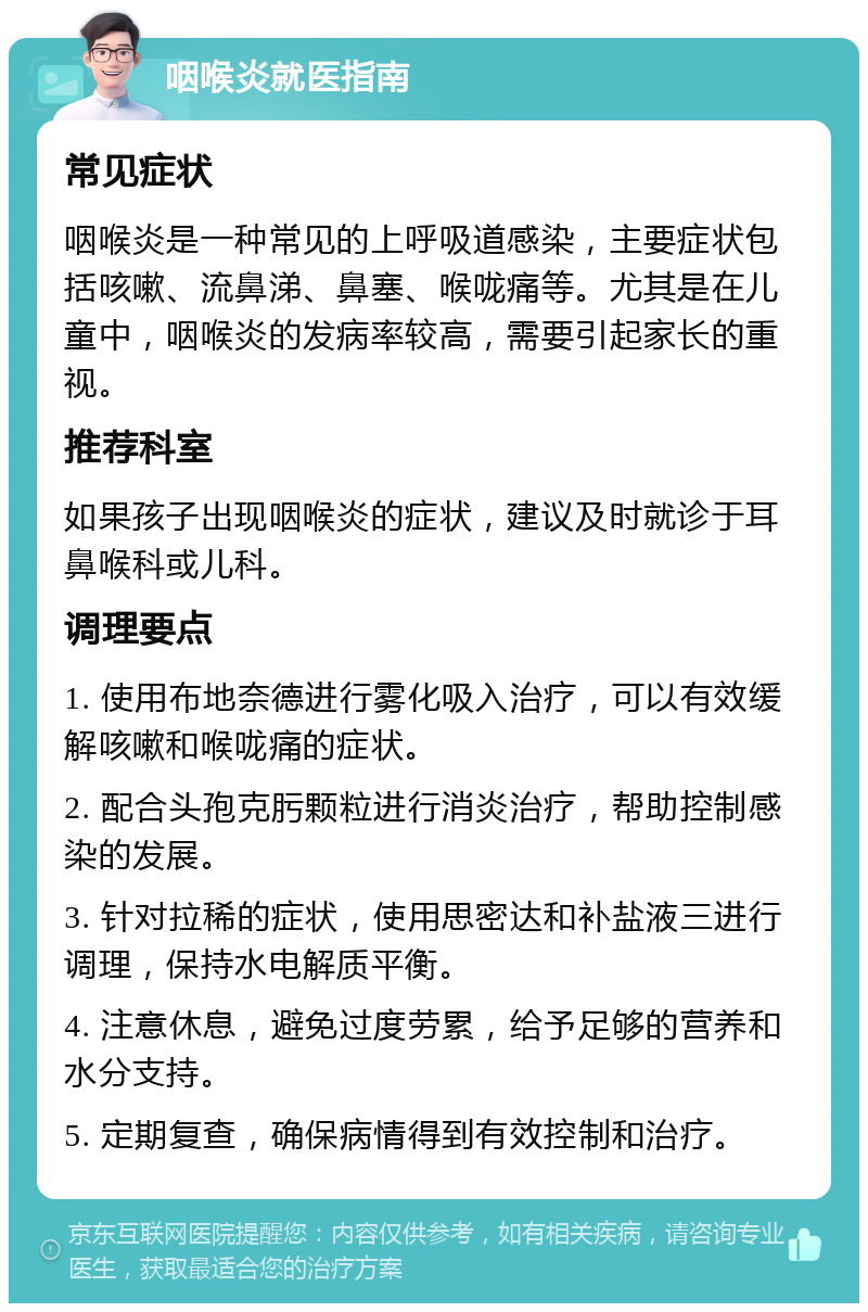 咽喉炎就医指南 常见症状 咽喉炎是一种常见的上呼吸道感染，主要症状包括咳嗽、流鼻涕、鼻塞、喉咙痛等。尤其是在儿童中，咽喉炎的发病率较高，需要引起家长的重视。 推荐科室 如果孩子出现咽喉炎的症状，建议及时就诊于耳鼻喉科或儿科。 调理要点 1. 使用布地奈德进行雾化吸入治疗，可以有效缓解咳嗽和喉咙痛的症状。 2. 配合头孢克肟颗粒进行消炎治疗，帮助控制感染的发展。 3. 针对拉稀的症状，使用思密达和补盐液三进行调理，保持水电解质平衡。 4. 注意休息，避免过度劳累，给予足够的营养和水分支持。 5. 定期复查，确保病情得到有效控制和治疗。