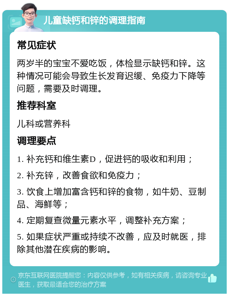 儿童缺钙和锌的调理指南 常见症状 两岁半的宝宝不爱吃饭，体检显示缺钙和锌。这种情况可能会导致生长发育迟缓、免疫力下降等问题，需要及时调理。 推荐科室 儿科或营养科 调理要点 1. 补充钙和维生素D，促进钙的吸收和利用； 2. 补充锌，改善食欲和免疫力； 3. 饮食上增加富含钙和锌的食物，如牛奶、豆制品、海鲜等； 4. 定期复查微量元素水平，调整补充方案； 5. 如果症状严重或持续不改善，应及时就医，排除其他潜在疾病的影响。