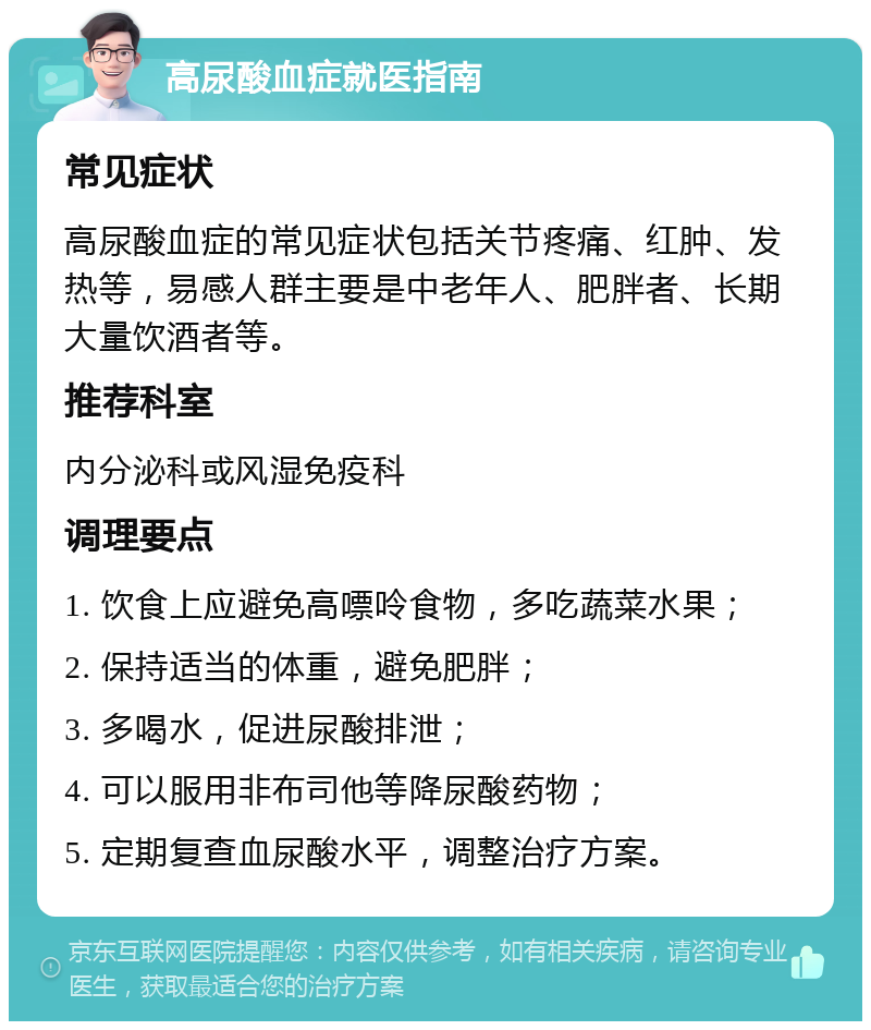 高尿酸血症就医指南 常见症状 高尿酸血症的常见症状包括关节疼痛、红肿、发热等，易感人群主要是中老年人、肥胖者、长期大量饮酒者等。 推荐科室 内分泌科或风湿免疫科 调理要点 1. 饮食上应避免高嘌呤食物，多吃蔬菜水果； 2. 保持适当的体重，避免肥胖； 3. 多喝水，促进尿酸排泄； 4. 可以服用非布司他等降尿酸药物； 5. 定期复查血尿酸水平，调整治疗方案。