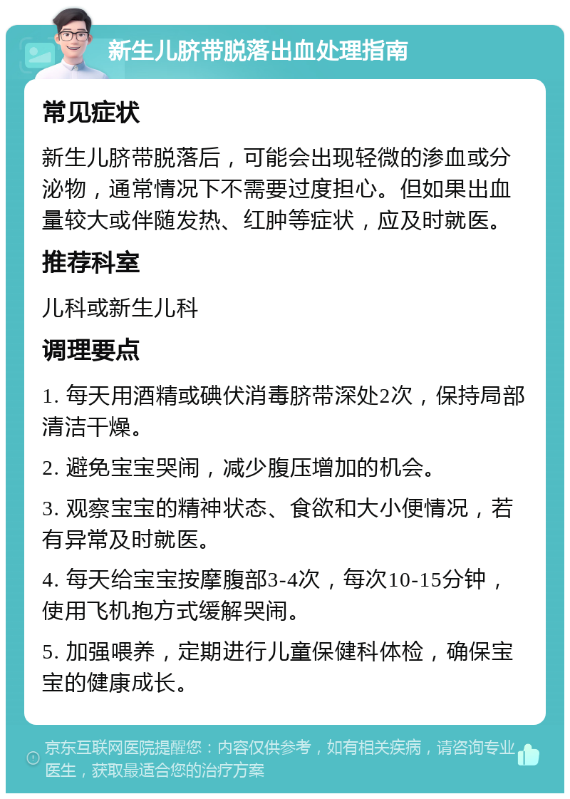 新生儿脐带脱落出血处理指南 常见症状 新生儿脐带脱落后，可能会出现轻微的渗血或分泌物，通常情况下不需要过度担心。但如果出血量较大或伴随发热、红肿等症状，应及时就医。 推荐科室 儿科或新生儿科 调理要点 1. 每天用酒精或碘伏消毒脐带深处2次，保持局部清洁干燥。 2. 避免宝宝哭闹，减少腹压增加的机会。 3. 观察宝宝的精神状态、食欲和大小便情况，若有异常及时就医。 4. 每天给宝宝按摩腹部3-4次，每次10-15分钟，使用飞机抱方式缓解哭闹。 5. 加强喂养，定期进行儿童保健科体检，确保宝宝的健康成长。